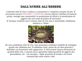 DALL’AVERE ALL’ESSERE
 L’attuale stile di vita ci induce a consumare e comprare sempre di più. E’
necessario invece RIDURRE I CONSUMI, ovvero ridurre l’utilizzo di materie
 prime, energie non rinnovabili, la produzione di rifiuti e la produzione di
                  oggetti che non sono di prima di necessità.
 E’ dunque evidente che il nostro stile di vita non è sostenibile: dobbiamo
                                metterci a ‘dieta’.




Se non cambiamo stile di vita, non possiamo cambiare modello di sviluppo:
   quello che abbiamo ora, lo abbiamo visto, porta da un lato povertà e
 dall’altro un benessere solo apparente. Il ‘ben-essere’ passa attraverso la
  qualità della vita, e questa non è garantita dalla quantità di oggetti che
     possediamo, né – ad esempio – dalla quantità di strade o di centri
                         commerciali nelle nostre città.
 