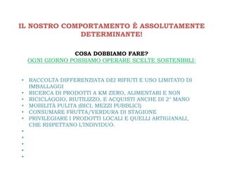 IL NOSTRO COMPORTAMENTO È ASSOLUTAMENTE
              DETERMINANTE!

              COSA DOBBIAMO FARE?
 OGNI GIORNO POSSIAMO OPERARE SCELTE SOSTENIBILI:


• RACCOLTA DIFFERENZIATA DEI RIFIUTI E USO LIMITATO DI
  IMBALLAGGI
• RICERCA DI PRODOTTI A KM ZERO, ALIMENTARI E NON
• RICICLAGGIO, RIUTILIZZO, E ACQUISTI ANCHE DI 2° MANO
• MOBILITÀ PULITA (BICI, MEZZI PUBBLICI)
• CONSUMARE FRUTTA/VERDURA DI STAGIONE
• PRIVILEGIARE I PRODOTTI LOCALI E QUELLI ARTIGIANALI,
  CHE RISPETTANO L’INDIVIDUO.
•
•
•
•
•
 
