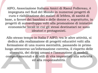 AIFO, Associazione Italiana Amici di Raoul Follereau, è
  impegnata nel Sud del Mondo in numerosi progetti di
   cura e riabilitazione dei malati di lebbra, di sanità di
base, a favore dei bambini e delle donne e, soprattutto, in
progetti di autosviluppo volti alla promozione di iniziative
  economiche locali in cui gli stessi destinatari ne sono
                   ideatori e protagonisti.

 Allo stesso tempo in Italia l’ AIFO, tra le altre attività, si
   dedica alla realizzazione di progetti educativi volti alla
  formazione di una nuova mentalità, passando in primo
luogo attraverso un’informazione corretta, il rispetto delle
    diversità, dei diritti umani e l’assunzione di modelli
 comportamentali e di stili di vita improntati alla sobrietà
                    ed alla responsabilità.
 