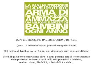 OGNI GIORNO 30.000 BAMBINI MUOIONO DI FAME.

           Quasi 11 milioni muoiono prima di compiere 5 anni.

200 milioni di bambini sotto i 5 anni non ricevano le cure sanitarie di base.

Molti di quelli che sopravvivono oltre i 5 anni portano con sé le conseguenze
       delle privazioni sofferte: ritardi nello sviluppo fisico e psichico,
                malnutrizione, disabilità, vulnerabilità sociale…
 