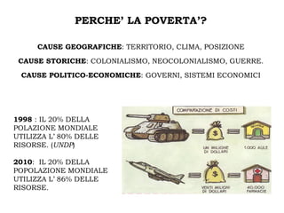 PERCHE’ LA POVERTA’?

     CAUSE GEOGRAFICHE: TERRITORIO, CLIMA, POSIZIONE

 CAUSE STORICHE: COLONIALISMO, NEOCOLONIALISMO, GUERRE.

 CAUSE POLITICO-ECONOMICHE: GOVERNI, SISTEMI ECONOMICI




1998 : IL 20% DELLA
POLAZIONE MONDIALE
UTILIZZA L’ 80% DELLE
RISORSE. (UNDP)

2010: IL 20% DELLA
POPOLAZIONE MONDIALE
UTILIZZA L’ 86% DELLE
RISORSE.
 