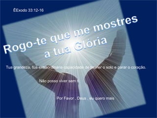 ÊExodo 33:12-16Rogo-te que me mostres a tua GlóriaTua grandeza, tua extraordinária capacidade de tremer o solo e parar o coração.Não posso viver sem tiPor Favor , Deus , eu quero mais