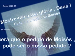 Exodo 33:20-23Mostre-me a tua glória , Deus !Essa é a oração de Moisés2 Coríntios 3: 7Será que o pedido de Moisés , pode ser o nosso pedido ?