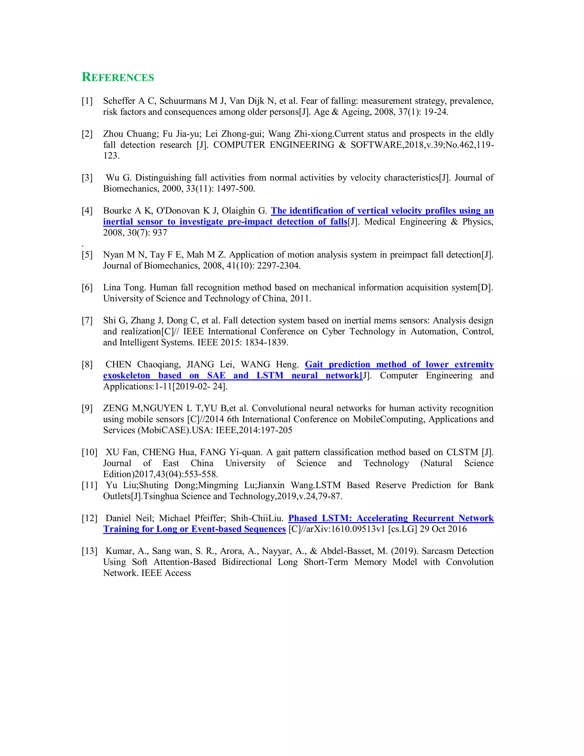 REFERENCES
[1] Scheffer A C, Schuurmans M J, Van Dijk N, et al. Fear of falling: measurement strategy, prevalence,
risk factors and consequences among older persons[J]. Age & Ageing, 2008, 37(1): 19-24.
[2] Zhou Chuang; Fu Jia-yu; Lei Zhong-gui; Wang Zhi-xiong.Current status and prospects in the eldly
fall detection research [J]. COMPUTER ENGINEERING & SOFTWARE,2018,v.39;No.462,119-
123.
[3] Wu G. Distinguishing fall activities from normal activities by velocity characteristics[J]. Journal of
Biomechanics, 2000, 33(11): 1497-500.
[4] Bourke A K, O'Donovan K J, Olaighin G. The identification of vertical velocity profiles using an
inertial sensor to investigate pre-impact detection of falls[J]. Medical Engineering & Physics,
2008, 30(7): 937
.
[5] Nyan M N, Tay F E, Mah M Z. Application of motion analysis system in preimpact fall detection[J].
Journal of Biomechanics, 2008, 41(10): 2297-2304.
[6] Lina Tong. Human fall recognition method based on mechanical information acquisition system[D].
University of Science and Technology of China, 2011.
[7] Shi G, Zhang J, Dong C, et al. Fall detection system based on inertial mems sensors: Analysis design
and realization[C]// IEEE International Conference on Cyber Technology in Automation, Control,
and Intelligent Systems. IEEE 2015: 1834-1839.
[8] CHEN Chaoqiang, JIANG Lei, WANG Heng. Gait prediction method of lower extremity
exoskeleton based on SAE and LSTM neural network[J]. Computer Engineering and
Applications:1-11[2019-02- 24].
[9] ZENG M,NGUYEN L T,YU B,et al. Convolutional neural networks for human activity recognition
using mobile sensors [C]//2014 6th International Conference on MobileComputing, Applications and
Services (MobiCASE).USA: IEEE,2014:197-205
[10] XU Fan, CHENG Hua, FANG Yi-quan. A gait pattern classification method based on CLSTM [J].
Journal of East China University of Science and Technology (Natural Science
Edition)2017,43(04):553-558.
[11] Yu Liu;Shuting Dong;Mingming Lu;Jianxin Wang.LSTM Based Reserve Prediction for Bank
Outlets[J].Tsinghua Science and Technology,2019,v.24,79-87.
[12] Daniel Neil; Michael Pfeiffer; Shih-ChiiLiu. Phased LSTM: Accelerating Recurrent Network
Training for Long or Event-based Sequences [C]//arXiv:1610.09513v1 [cs.LG] 29 Oct 2016
[13] Kumar, A., Sang wan, S. R., Arora, A., Nayyar, A., & Abdel-Basset, M. (2019). Sarcasm Detection
Using Soft Attention-Based Bidirectional Long Short-Term Memory Model with Convolution
Network. IEEE Access
 