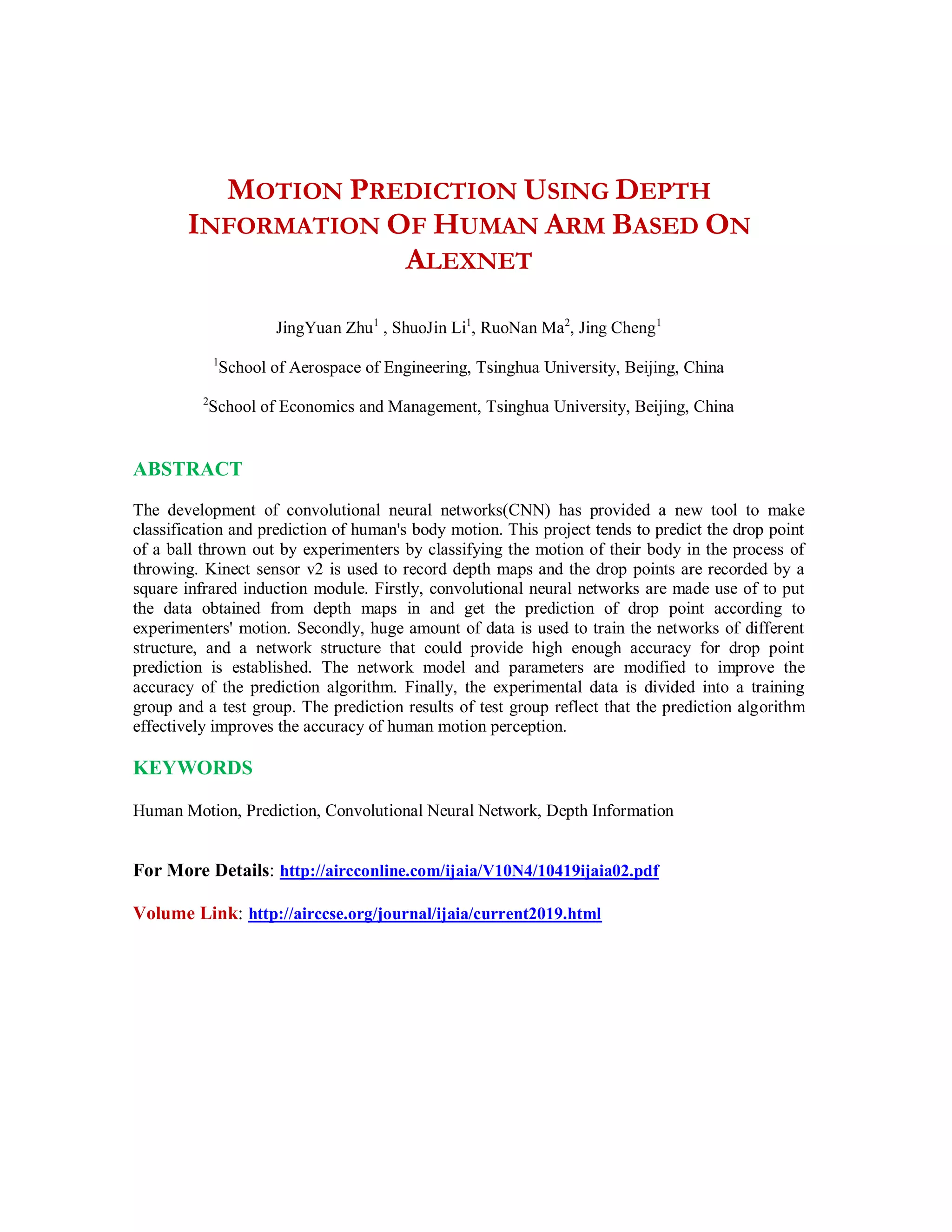 MOTION PREDICTION USING DEPTH
INFORMATION OF HUMAN ARM BASED ON
ALEXNET
JingYuan Zhu1
, ShuoJin Li1
, RuoNan Ma2
, Jing Cheng1
1
School of Aerospace of Engineering, Tsinghua University, Beijing, China
2
School of Economics and Management, Tsinghua University, Beijing, China
ABSTRACT
The development of convolutional neural networks(CNN) has provided a new tool to make
classification and prediction of human's body motion. This project tends to predict the drop point
of a ball thrown out by experimenters by classifying the motion of their body in the process of
throwing. Kinect sensor v2 is used to record depth maps and the drop points are recorded by a
square infrared induction module. Firstly, convolutional neural networks are made use of to put
the data obtained from depth maps in and get the prediction of drop point according to
experimenters' motion. Secondly, huge amount of data is used to train the networks of different
structure, and a network structure that could provide high enough accuracy for drop point
prediction is established. The network model and parameters are modified to improve the
accuracy of the prediction algorithm. Finally, the experimental data is divided into a training
group and a test group. The prediction results of test group reflect that the prediction algorithm
effectively improves the accuracy of human motion perception.
KEYWORDS
Human Motion, Prediction, Convolutional Neural Network, Depth Information
For More Details: http://aircconline.com/ijaia/V10N4/10419ijaia02.pdf
Volume Link: http://airccse.org/journal/ijaia/current2019.html
 