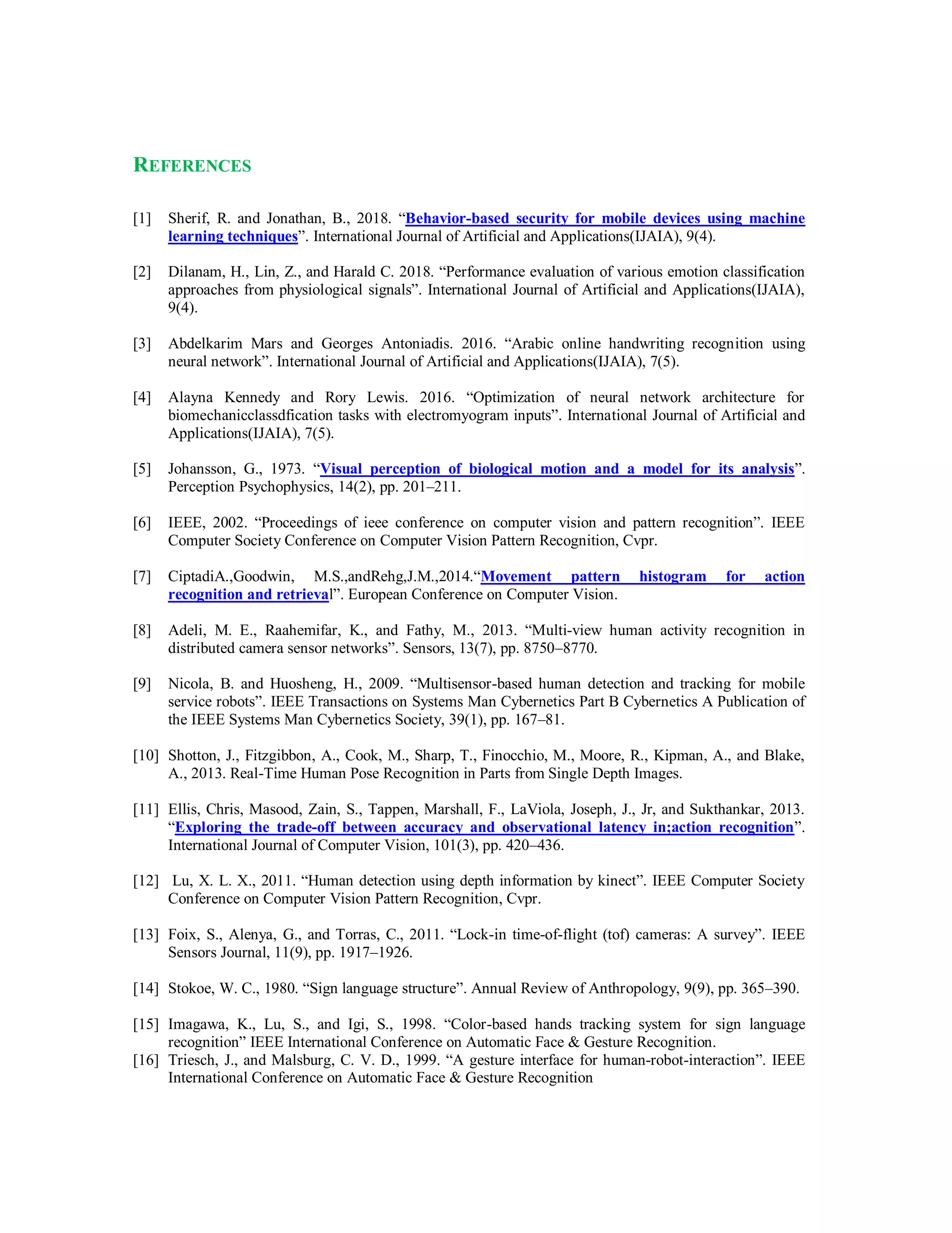REFERENCES
[1] Sherif, R. and Jonathan, B., 2018. “Behavior-based security for mobile devices using machine
learning techniques”. International Journal of Artificial and Applications(IJAIA), 9(4).
[2] Dilanam, H., Lin, Z., and Harald C. 2018. “Performance evaluation of various emotion classification
approaches from physiological signals”. International Journal of Artificial and Applications(IJAIA),
9(4).
[3] Abdelkarim Mars and Georges Antoniadis. 2016. “Arabic online handwriting recognition using
neural network”. International Journal of Artificial and Applications(IJAIA), 7(5).
[4] Alayna Kennedy and Rory Lewis. 2016. “Optimization of neural network architecture for
biomechanicclassdfication tasks with electromyogram inputs”. International Journal of Artificial and
Applications(IJAIA), 7(5).
[5] Johansson, G., 1973. “Visual perception of biological motion and a model for its analysis”.
Perception Psychophysics, 14(2), pp. 201–211.
[6] IEEE, 2002. “Proceedings of ieee conference on computer vision and pattern recognition”. IEEE
Computer Society Conference on Computer Vision Pattern Recognition, Cvpr.
[7] CiptadiA.,Goodwin, M.S.,andRehg,J.M.,2014.“Movement pattern histogram for action
recognition and retrieval”. European Conference on Computer Vision.
[8] Adeli, M. E., Raahemifar, K., and Fathy, M., 2013. “Multi-view human activity recognition in
distributed camera sensor networks”. Sensors, 13(7), pp. 8750–8770.
[9] Nicola, B. and Huosheng, H., 2009. “Multisensor-based human detection and tracking for mobile
service robots”. IEEE Transactions on Systems Man Cybernetics Part B Cybernetics A Publication of
the IEEE Systems Man Cybernetics Society, 39(1), pp. 167–81.
[10] Shotton, J., Fitzgibbon, A., Cook, M., Sharp, T., Finocchio, M., Moore, R., Kipman, A., and Blake,
A., 2013. Real-Time Human Pose Recognition in Parts from Single Depth Images.
[11] Ellis, Chris, Masood, Zain, S., Tappen, Marshall, F., LaViola, Joseph, J., Jr, and Sukthankar, 2013.
“Exploring the trade-off between accuracy and observational latency in;action recognition”.
International Journal of Computer Vision, 101(3), pp. 420–436.
[12] Lu, X. L. X., 2011. “Human detection using depth information by kinect”. IEEE Computer Society
Conference on Computer Vision Pattern Recognition, Cvpr.
[13] Foix, S., Alenya, G., and Torras, C., 2011. “Lock-in time-of-flight (tof) cameras: A survey”. IEEE
Sensors Journal, 11(9), pp. 1917–1926.
[14] Stokoe, W. C., 1980. “Sign language structure”. Annual Review of Anthropology, 9(9), pp. 365–390.
[15] Imagawa, K., Lu, S., and Igi, S., 1998. “Color-based hands tracking system for sign language
recognition” IEEE International Conference on Automatic Face & Gesture Recognition.
[16] Triesch, J., and Malsburg, C. V. D., 1999. “A gesture interface for human-robot-interaction”. IEEE
International Conference on Automatic Face & Gesture Recognition
 