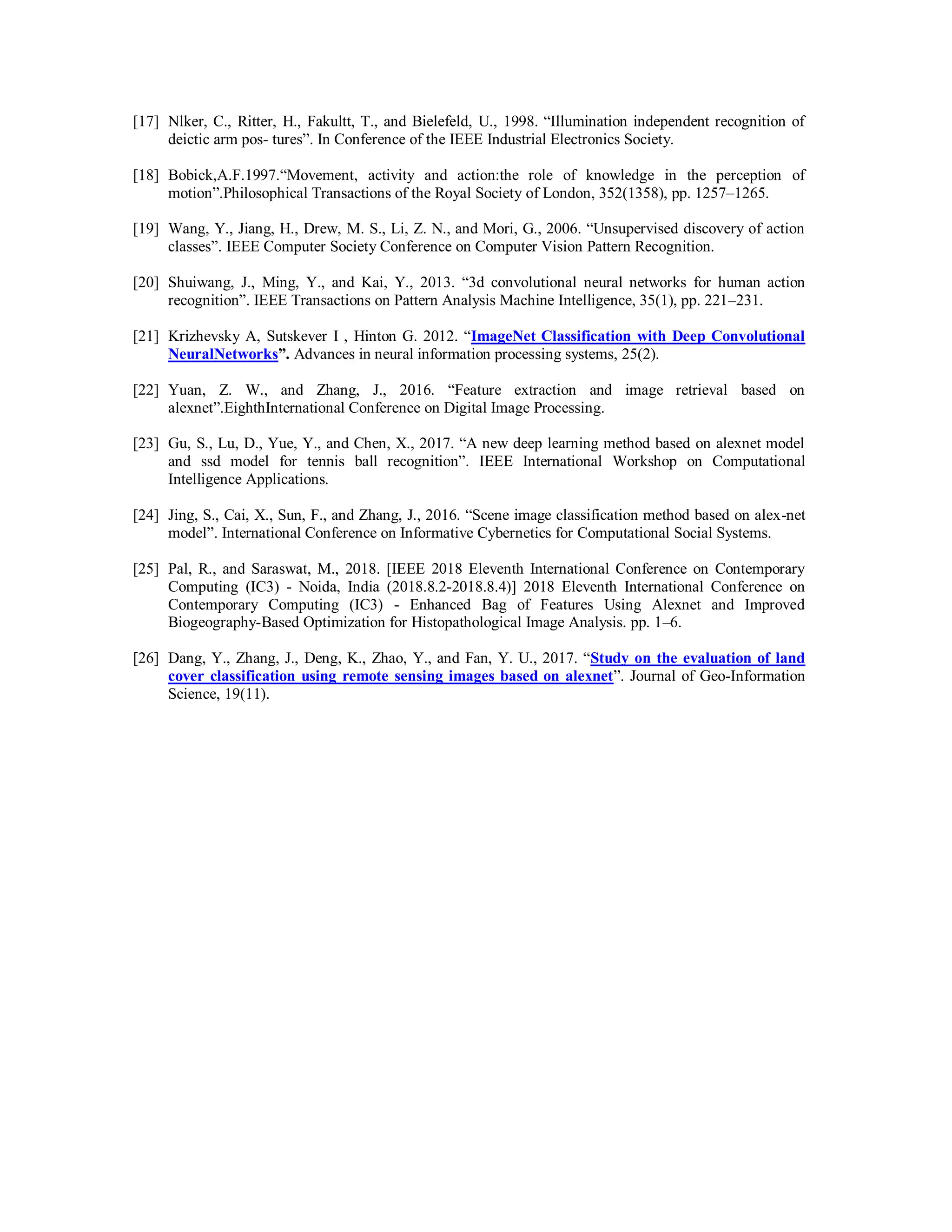 [17] Nlker, C., Ritter, H., Fakultt, T., and Bielefeld, U., 1998. “Illumination independent recognition of
deictic arm pos- tures”. In Conference of the IEEE Industrial Electronics Society.
[18] Bobick,A.F.1997.“Movement, activity and action:the role of knowledge in the perception of
motion”.Philosophical Transactions of the Royal Society of London, 352(1358), pp. 1257–1265.
[19] Wang, Y., Jiang, H., Drew, M. S., Li, Z. N., and Mori, G., 2006. “Unsupervised discovery of action
classes”. IEEE Computer Society Conference on Computer Vision Pattern Recognition.
[20] Shuiwang, J., Ming, Y., and Kai, Y., 2013. “3d convolutional neural networks for human action
recognition”. IEEE Transactions on Pattern Analysis Machine Intelligence, 35(1), pp. 221–231.
[21] Krizhevsky A, Sutskever I , Hinton G. 2012. “ImageNet Classification with Deep Convolutional
NeuralNetworks”. Advances in neural information processing systems, 25(2).
[22] Yuan, Z. W., and Zhang, J., 2016. “Feature extraction and image retrieval based on
alexnet”.EighthInternational Conference on Digital Image Processing.
[23] Gu, S., Lu, D., Yue, Y., and Chen, X., 2017. “A new deep learning method based on alexnet model
and ssd model for tennis ball recognition”. IEEE International Workshop on Computational
Intelligence Applications.
[24] Jing, S., Cai, X., Sun, F., and Zhang, J., 2016. “Scene image classification method based on alex-net
model”. International Conference on Informative Cybernetics for Computational Social Systems.
[25] Pal, R., and Saraswat, M., 2018. [IEEE 2018 Eleventh International Conference on Contemporary
Computing (IC3) - Noida, India (2018.8.2-2018.8.4)] 2018 Eleventh International Conference on
Contemporary Computing (IC3) - Enhanced Bag of Features Using Alexnet and Improved
Biogeography-Based Optimization for Histopathological Image Analysis. pp. 1–6.
[26] Dang, Y., Zhang, J., Deng, K., Zhao, Y., and Fan, Y. U., 2017. “Study on the evaluation of land
cover classification using remote sensing images based on alexnet”. Journal of Geo-Information
Science, 19(11).
 