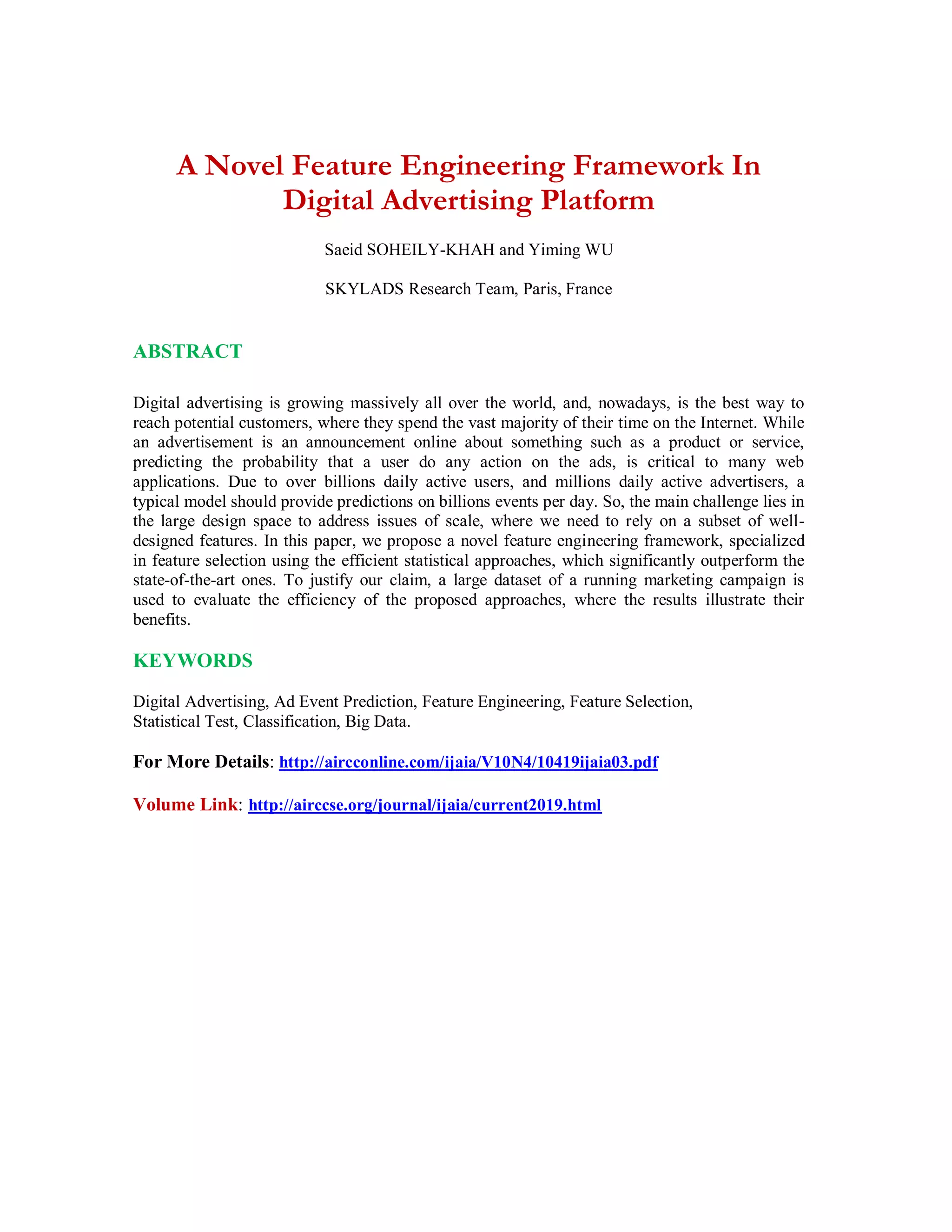 A Novel Feature Engineering Framework In
Digital Advertising Platform
Saeid SOHEILY-KHAH and Yiming WU
SKYLADS Research Team, Paris, France
ABSTRACT
Digital advertising is growing massively all over the world, and, nowadays, is the best way to
reach potential customers, where they spend the vast majority of their time on the Internet. While
an advertisement is an announcement online about something such as a product or service,
predicting the probability that a user do any action on the ads, is critical to many web
applications. Due to over billions daily active users, and millions daily active advertisers, a
typical model should provide predictions on billions events per day. So, the main challenge lies in
the large design space to address issues of scale, where we need to rely on a subset of well-
designed features. In this paper, we propose a novel feature engineering framework, specialized
in feature selection using the efficient statistical approaches, which significantly outperform the
state-of-the-art ones. To justify our claim, a large dataset of a running marketing campaign is
used to evaluate the efficiency of the proposed approaches, where the results illustrate their
benefits.
KEYWORDS
Digital Advertising, Ad Event Prediction, Feature Engineering, Feature Selection,
Statistical Test, Classification, Big Data.
For More Details: http://aircconline.com/ijaia/V10N4/10419ijaia03.pdf
Volume Link: http://airccse.org/journal/ijaia/current2019.html
 