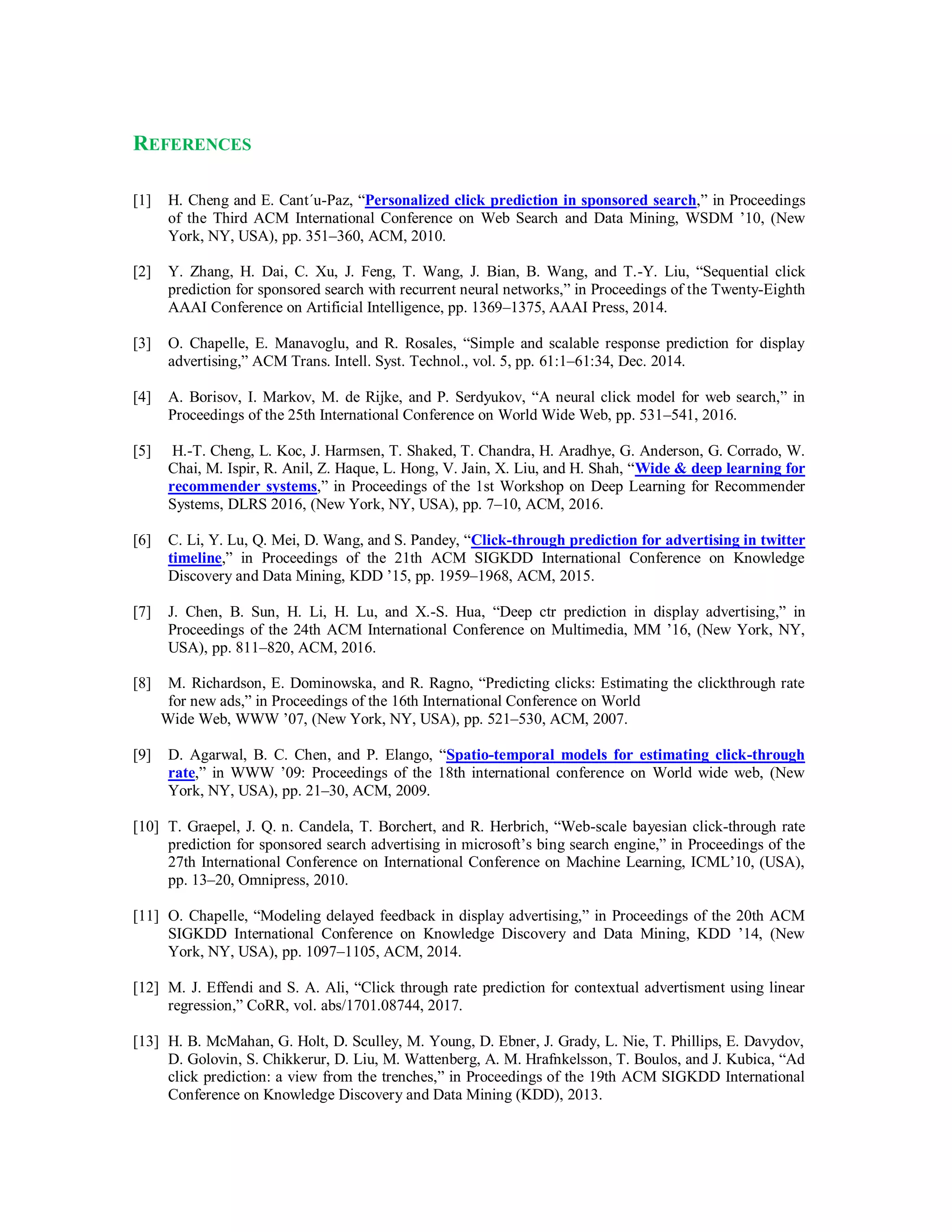 REFERENCES
[1] H. Cheng and E. Cant´u-Paz, “Personalized click prediction in sponsored search,” in Proceedings
of the Third ACM International Conference on Web Search and Data Mining, WSDM ’10, (New
York, NY, USA), pp. 351–360, ACM, 2010.
[2] Y. Zhang, H. Dai, C. Xu, J. Feng, T. Wang, J. Bian, B. Wang, and T.-Y. Liu, “Sequential click
prediction for sponsored search with recurrent neural networks,” in Proceedings of the Twenty-Eighth
AAAI Conference on Artificial Intelligence, pp. 1369–1375, AAAI Press, 2014.
[3] O. Chapelle, E. Manavoglu, and R. Rosales, “Simple and scalable response prediction for display
advertising,” ACM Trans. Intell. Syst. Technol., vol. 5, pp. 61:1–61:34, Dec. 2014.
[4] A. Borisov, I. Markov, M. de Rijke, and P. Serdyukov, “A neural click model for web search,” in
Proceedings of the 25th International Conference on World Wide Web, pp. 531–541, 2016.
[5] H.-T. Cheng, L. Koc, J. Harmsen, T. Shaked, T. Chandra, H. Aradhye, G. Anderson, G. Corrado, W.
Chai, M. Ispir, R. Anil, Z. Haque, L. Hong, V. Jain, X. Liu, and H. Shah, “Wide & deep learning for
recommender systems,” in Proceedings of the 1st Workshop on Deep Learning for Recommender
Systems, DLRS 2016, (New York, NY, USA), pp. 7–10, ACM, 2016.
[6] C. Li, Y. Lu, Q. Mei, D. Wang, and S. Pandey, “Click-through prediction for advertising in twitter
timeline,” in Proceedings of the 21th ACM SIGKDD International Conference on Knowledge
Discovery and Data Mining, KDD ’15, pp. 1959–1968, ACM, 2015.
[7] J. Chen, B. Sun, H. Li, H. Lu, and X.-S. Hua, “Deep ctr prediction in display advertising,” in
Proceedings of the 24th ACM International Conference on Multimedia, MM ’16, (New York, NY,
USA), pp. 811–820, ACM, 2016.
[8] M. Richardson, E. Dominowska, and R. Ragno, “Predicting clicks: Estimating the clickthrough rate
for new ads,” in Proceedings of the 16th International Conference on World
Wide Web, WWW ’07, (New York, NY, USA), pp. 521–530, ACM, 2007.
[9] D. Agarwal, B. C. Chen, and P. Elango, “Spatio-temporal models for estimating click-through
rate,” in WWW ’09: Proceedings of the 18th international conference on World wide web, (New
York, NY, USA), pp. 21–30, ACM, 2009.
[10] T. Graepel, J. Q. n. Candela, T. Borchert, and R. Herbrich, “Web-scale bayesian click-through rate
prediction for sponsored search advertising in microsoft’s bing search engine,” in Proceedings of the
27th International Conference on International Conference on Machine Learning, ICML’10, (USA),
pp. 13–20, Omnipress, 2010.
[11] O. Chapelle, “Modeling delayed feedback in display advertising,” in Proceedings of the 20th ACM
SIGKDD International Conference on Knowledge Discovery and Data Mining, KDD ’14, (New
York, NY, USA), pp. 1097–1105, ACM, 2014.
[12] M. J. Effendi and S. A. Ali, “Click through rate prediction for contextual advertisment using linear
regression,” CoRR, vol. abs/1701.08744, 2017.
[13] H. B. McMahan, G. Holt, D. Sculley, M. Young, D. Ebner, J. Grady, L. Nie, T. Phillips, E. Davydov,
D. Golovin, S. Chikkerur, D. Liu, M. Wattenberg, A. M. Hrafnkelsson, T. Boulos, and J. Kubica, “Ad
click prediction: a view from the trenches,” in Proceedings of the 19th ACM SIGKDD International
Conference on Knowledge Discovery and Data Mining (KDD), 2013.
 