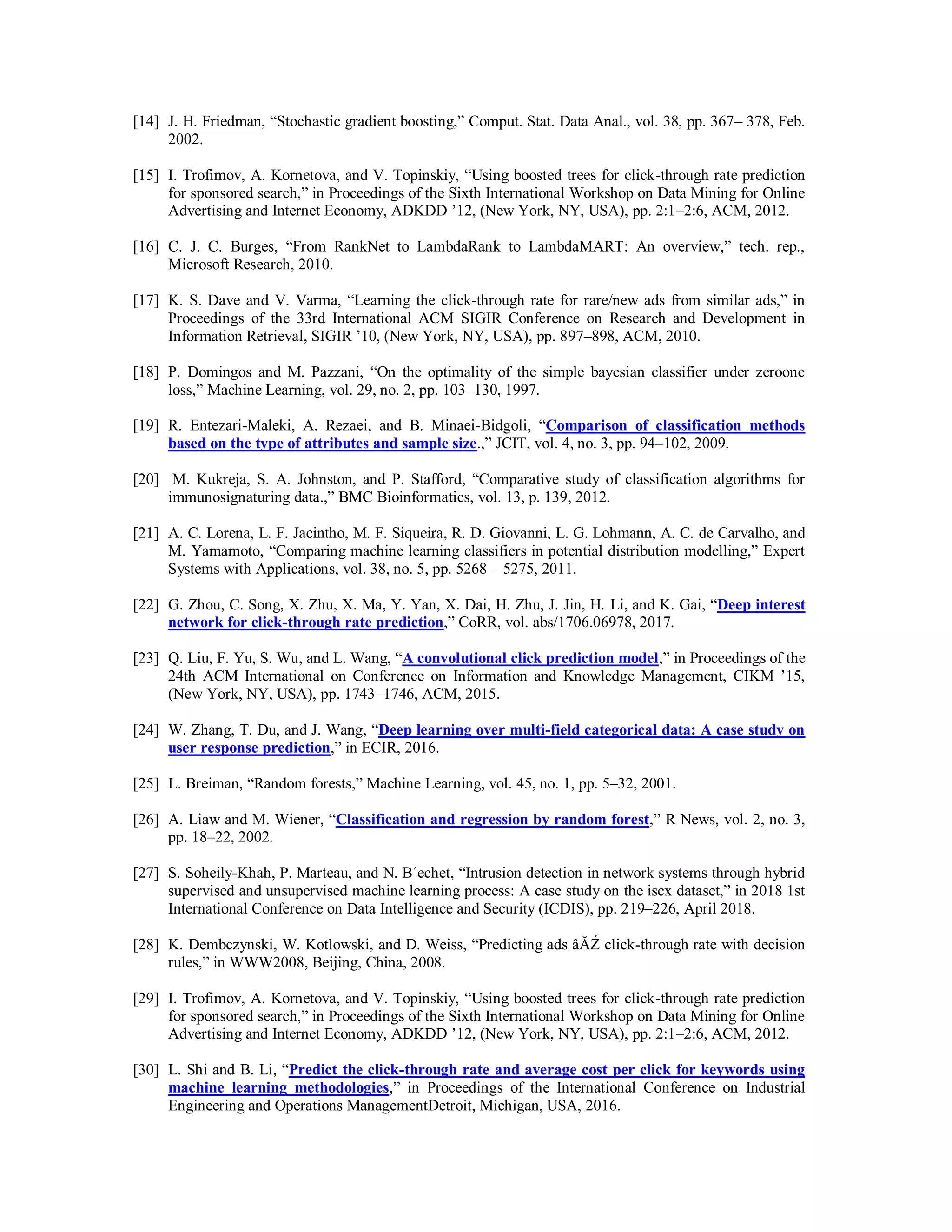 [14] J. H. Friedman, “Stochastic gradient boosting,” Comput. Stat. Data Anal., vol. 38, pp. 367– 378, Feb.
2002.
[15] I. Trofimov, A. Kornetova, and V. Topinskiy, “Using boosted trees for click-through rate prediction
for sponsored search,” in Proceedings of the Sixth International Workshop on Data Mining for Online
Advertising and Internet Economy, ADKDD ’12, (New York, NY, USA), pp. 2:1–2:6, ACM, 2012.
[16] C. J. C. Burges, “From RankNet to LambdaRank to LambdaMART: An overview,” tech. rep.,
Microsoft Research, 2010.
[17] K. S. Dave and V. Varma, “Learning the click-through rate for rare/new ads from similar ads,” in
Proceedings of the 33rd International ACM SIGIR Conference on Research and Development in
Information Retrieval, SIGIR ’10, (New York, NY, USA), pp. 897–898, ACM, 2010.
[18] P. Domingos and M. Pazzani, “On the optimality of the simple bayesian classifier under zeroone
loss,” Machine Learning, vol. 29, no. 2, pp. 103–130, 1997.
[19] R. Entezari-Maleki, A. Rezaei, and B. Minaei-Bidgoli, “Comparison of classification methods
based on the type of attributes and sample size.,” JCIT, vol. 4, no. 3, pp. 94–102, 2009.
[20] M. Kukreja, S. A. Johnston, and P. Stafford, “Comparative study of classification algorithms for
immunosignaturing data.,” BMC Bioinformatics, vol. 13, p. 139, 2012.
[21] A. C. Lorena, L. F. Jacintho, M. F. Siqueira, R. D. Giovanni, L. G. Lohmann, A. C. de Carvalho, and
M. Yamamoto, “Comparing machine learning classifiers in potential distribution modelling,” Expert
Systems with Applications, vol. 38, no. 5, pp. 5268 – 5275, 2011.
[22] G. Zhou, C. Song, X. Zhu, X. Ma, Y. Yan, X. Dai, H. Zhu, J. Jin, H. Li, and K. Gai, “Deep interest
network for click-through rate prediction,” CoRR, vol. abs/1706.06978, 2017.
[23] Q. Liu, F. Yu, S. Wu, and L. Wang, “A convolutional click prediction model,” in Proceedings of the
24th ACM International on Conference on Information and Knowledge Management, CIKM ’15,
(New York, NY, USA), pp. 1743–1746, ACM, 2015.
[24] W. Zhang, T. Du, and J. Wang, “Deep learning over multi-field categorical data: A case study on
user response prediction,” in ECIR, 2016.
[25] L. Breiman, “Random forests,” Machine Learning, vol. 45, no. 1, pp. 5–32, 2001.
[26] A. Liaw and M. Wiener, “Classification and regression by random forest,” R News, vol. 2, no. 3,
pp. 18–22, 2002.
[27] S. Soheily-Khah, P. Marteau, and N. B´echet, “Intrusion detection in network systems through hybrid
supervised and unsupervised machine learning process: A case study on the iscx dataset,” in 2018 1st
International Conference on Data Intelligence and Security (ICDIS), pp. 219–226, April 2018.
[28] K. Dembczynski, W. Kotlowski, and D. Weiss, “Predicting ads âĂŹ click-through rate with decision
rules,” in WWW2008, Beijing, China, 2008.
[29] I. Trofimov, A. Kornetova, and V. Topinskiy, “Using boosted trees for click-through rate prediction
for sponsored search,” in Proceedings of the Sixth International Workshop on Data Mining for Online
Advertising and Internet Economy, ADKDD ’12, (New York, NY, USA), pp. 2:1–2:6, ACM, 2012.
[30] L. Shi and B. Li, “Predict the click-through rate and average cost per click for keywords using
machine learning methodologies,” in Proceedings of the International Conference on Industrial
Engineering and Operations ManagementDetroit, Michigan, USA, 2016.
 
