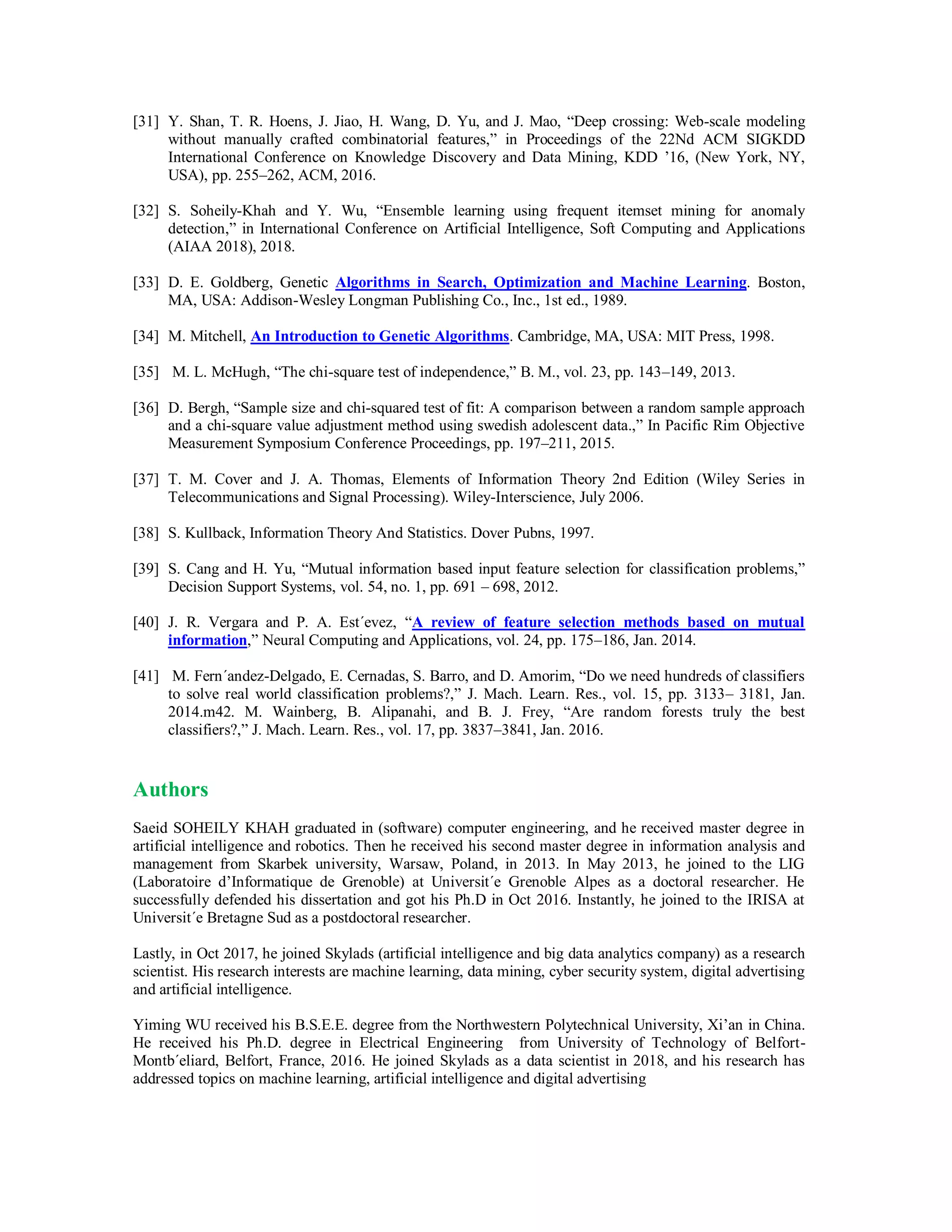 [31] Y. Shan, T. R. Hoens, J. Jiao, H. Wang, D. Yu, and J. Mao, “Deep crossing: Web-scale modeling
without manually crafted combinatorial features,” in Proceedings of the 22Nd ACM SIGKDD
International Conference on Knowledge Discovery and Data Mining, KDD ’16, (New York, NY,
USA), pp. 255–262, ACM, 2016.
[32] S. Soheily-Khah and Y. Wu, “Ensemble learning using frequent itemset mining for anomaly
detection,” in International Conference on Artificial Intelligence, Soft Computing and Applications
(AIAA 2018), 2018.
[33] D. E. Goldberg, Genetic Algorithms in Search, Optimization and Machine Learning. Boston,
MA, USA: Addison-Wesley Longman Publishing Co., Inc., 1st ed., 1989.
[34] M. Mitchell, An Introduction to Genetic Algorithms. Cambridge, MA, USA: MIT Press, 1998.
[35] M. L. McHugh, “The chi-square test of independence,” B. M., vol. 23, pp. 143–149, 2013.
[36] D. Bergh, “Sample size and chi-squared test of fit: A comparison between a random sample approach
and a chi-square value adjustment method using swedish adolescent data.,” In Pacific Rim Objective
Measurement Symposium Conference Proceedings, pp. 197–211, 2015.
[37] T. M. Cover and J. A. Thomas, Elements of Information Theory 2nd Edition (Wiley Series in
Telecommunications and Signal Processing). Wiley-Interscience, July 2006.
[38] S. Kullback, Information Theory And Statistics. Dover Pubns, 1997.
[39] S. Cang and H. Yu, “Mutual information based input feature selection for classification problems,”
Decision Support Systems, vol. 54, no. 1, pp. 691 – 698, 2012.
[40] J. R. Vergara and P. A. Est´evez, “A review of feature selection methods based on mutual
information,” Neural Computing and Applications, vol. 24, pp. 175–186, Jan. 2014.
[41] M. Fern´andez-Delgado, E. Cernadas, S. Barro, and D. Amorim, “Do we need hundreds of classifiers
to solve real world classification problems?,” J. Mach. Learn. Res., vol. 15, pp. 3133– 3181, Jan.
2014.m42. M. Wainberg, B. Alipanahi, and B. J. Frey, “Are random forests truly the best
classifiers?,” J. Mach. Learn. Res., vol. 17, pp. 3837–3841, Jan. 2016.
Authors
Saeid SOHEILY KHAH graduated in (software) computer engineering, and he received master degree in
artificial intelligence and robotics. Then he received his second master degree in information analysis and
management from Skarbek university, Warsaw, Poland, in 2013. In May 2013, he joined to the LIG
(Laboratoire d’Informatique de Grenoble) at Universit´e Grenoble Alpes as a doctoral researcher. He
successfully defended his dissertation and got his Ph.D in Oct 2016. Instantly, he joined to the IRISA at
Universit´e Bretagne Sud as a postdoctoral researcher.
Lastly, in Oct 2017, he joined Skylads (artificial intelligence and big data analytics company) as a research
scientist. His research interests are machine learning, data mining, cyber security system, digital advertising
and artificial intelligence.
Yiming WU received his B.S.E.E. degree from the Northwestern Polytechnical University, Xi’an in China.
He received his Ph.D. degree in Electrical Engineering from University of Technology of Belfort-
Montb´eliard, Belfort, France, 2016. He joined Skylads as a data scientist in 2018, and his research has
addressed topics on machine learning, artificial intelligence and digital advertising
 