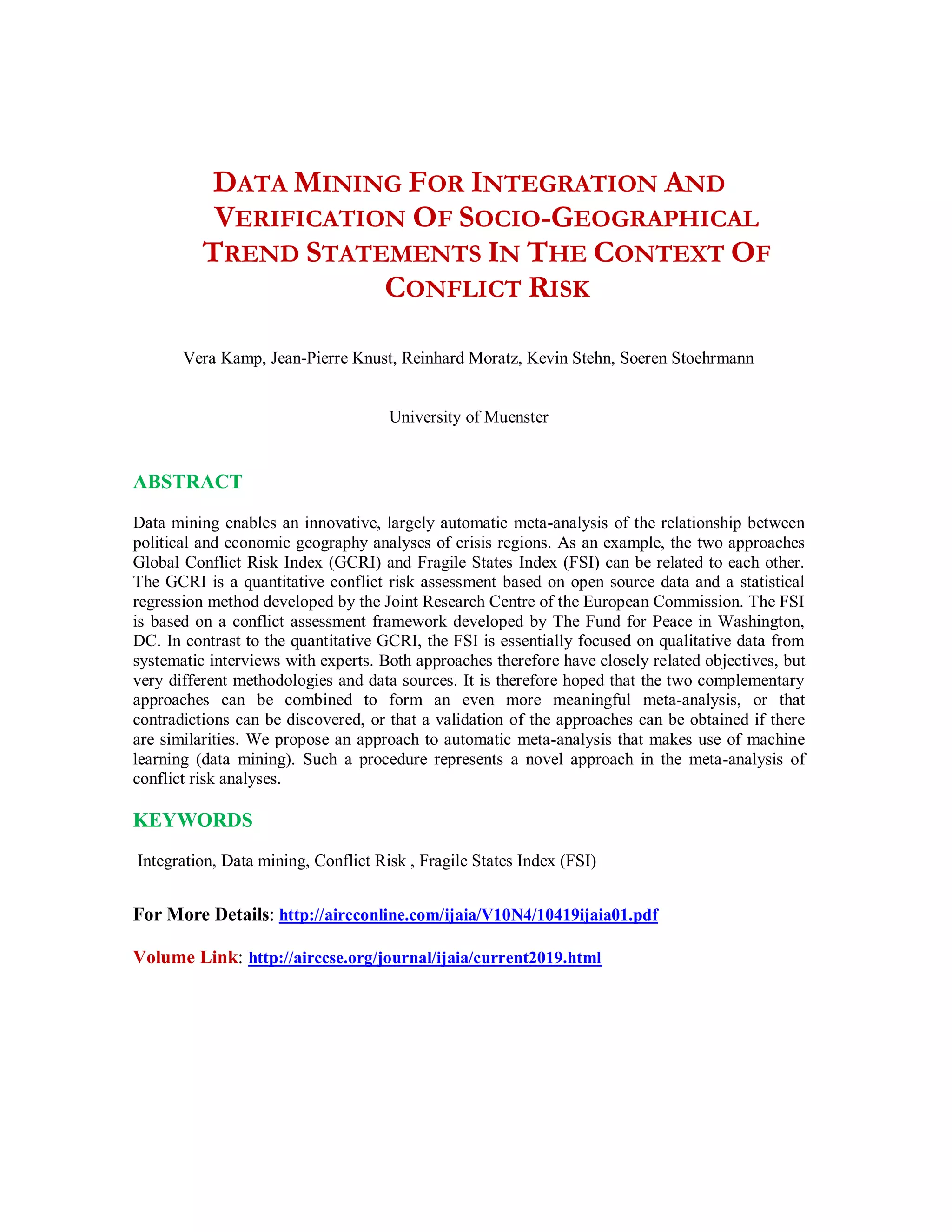 DATA MINING FOR INTEGRATION AND
VERIFICATION OF SOCIO-GEOGRAPHICAL
TREND STATEMENTS IN THE CONTEXT OF
CONFLICT RISK
Vera Kamp, Jean-Pierre Knust, Reinhard Moratz, Kevin Stehn, Soeren Stoehrmann
University of Muenster
ABSTRACT
Data mining enables an innovative, largely automatic meta-analysis of the relationship between
political and economic geography analyses of crisis regions. As an example, the two approaches
Global Conflict Risk Index (GCRI) and Fragile States Index (FSI) can be related to each other.
The GCRI is a quantitative conflict risk assessment based on open source data and a statistical
regression method developed by the Joint Research Centre of the European Commission. The FSI
is based on a conflict assessment framework developed by The Fund for Peace in Washington,
DC. In contrast to the quantitative GCRI, the FSI is essentially focused on qualitative data from
systematic interviews with experts. Both approaches therefore have closely related objectives, but
very different methodologies and data sources. It is therefore hoped that the two complementary
approaches can be combined to form an even more meaningful meta-analysis, or that
contradictions can be discovered, or that a validation of the approaches can be obtained if there
are similarities. We propose an approach to automatic meta-analysis that makes use of machine
learning (data mining). Such a procedure represents a novel approach in the meta-analysis of
conflict risk analyses.
KEYWORDS
Integration, Data mining, Conflict Risk , Fragile States Index (FSI)
For More Details: http://aircconline.com/ijaia/V10N4/10419ijaia01.pdf
Volume Link: http://airccse.org/journal/ijaia/current2019.html
 