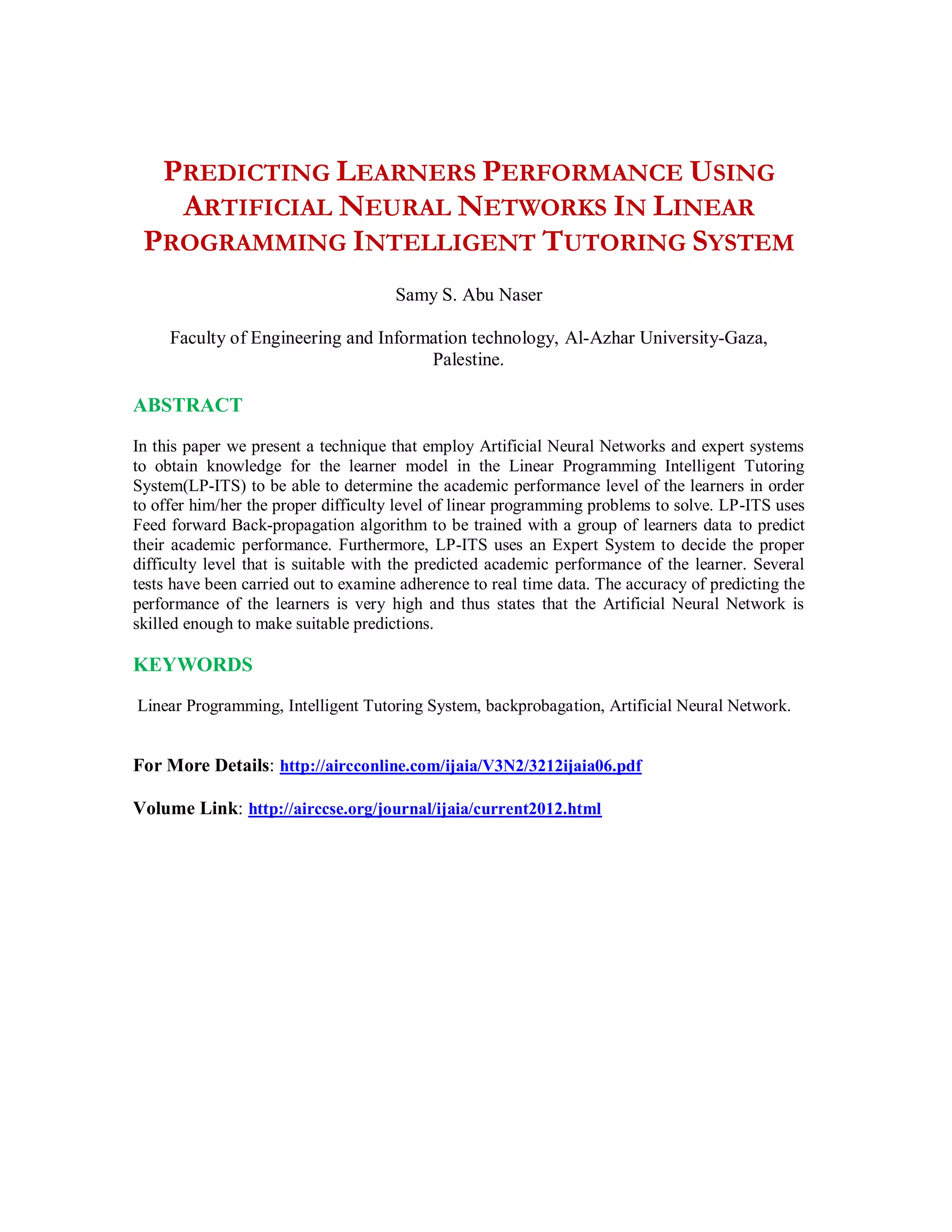 PREDICTING LEARNERS PERFORMANCE USING
ARTIFICIAL NEURAL NETWORKS IN LINEAR
PROGRAMMING INTELLIGENT TUTORING SYSTEM
Samy S. Abu Naser
Faculty of Engineering and Information technology, Al-Azhar University-Gaza,
Palestine.
ABSTRACT
In this paper we present a technique that employ Artificial Neural Networks and expert systems
to obtain knowledge for the learner model in the Linear Programming Intelligent Tutoring
System(LP-ITS) to be able to determine the academic performance level of the learners in order
to offer him/her the proper difficulty level of linear programming problems to solve. LP-ITS uses
Feed forward Back-propagation algorithm to be trained with a group of learners data to predict
their academic performance. Furthermore, LP-ITS uses an Expert System to decide the proper
difficulty level that is suitable with the predicted academic performance of the learner. Several
tests have been carried out to examine adherence to real time data. The accuracy of predicting the
performance of the learners is very high and thus states that the Artificial Neural Network is
skilled enough to make suitable predictions.
KEYWORDS
Linear Programming, Intelligent Tutoring System, backprobagation, Artificial Neural Network.
For More Details: http://aircconline.com/ijaia/V3N2/3212ijaia06.pdf
Volume Link: http://airccse.org/journal/ijaia/current2012.html
 