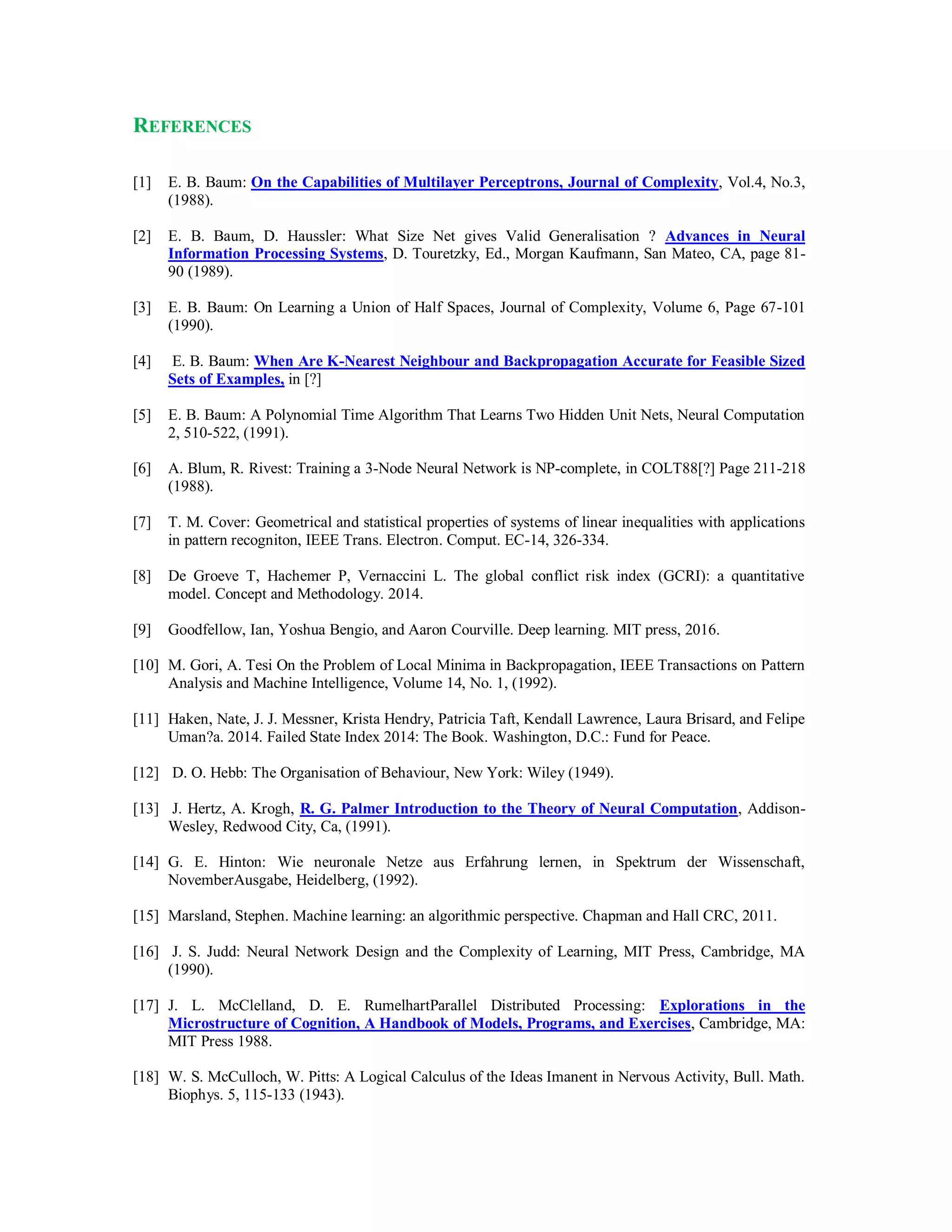 REFERENCES
[1] E. B. Baum: On the Capabilities of Multilayer Perceptrons, Journal of Complexity, Vol.4, No.3,
(1988).
[2] E. B. Baum, D. Haussler: What Size Net gives Valid Generalisation ? Advances in Neural
Information Processing Systems, D. Touretzky, Ed., Morgan Kaufmann, San Mateo, CA, page 81-
90 (1989).
[3] E. B. Baum: On Learning a Union of Half Spaces, Journal of Complexity, Volume 6, Page 67-101
(1990).
[4] E. B. Baum: When Are K-Nearest Neighbour and Backpropagation Accurate for Feasible Sized
Sets of Examples, in [?]
[5] E. B. Baum: A Polynomial Time Algorithm That Learns Two Hidden Unit Nets, Neural Computation
2, 510-522, (1991).
[6] A. Blum, R. Rivest: Training a 3-Node Neural Network is NP-complete, in COLT88[?] Page 211-218
(1988).
[7] T. M. Cover: Geometrical and statistical properties of systems of linear inequalities with applications
in pattern recogniton, IEEE Trans. Electron. Comput. EC-14, 326-334.
[8] De Groeve T, Hachemer P, Vernaccini L. The global conflict risk index (GCRI): a quantitative
model. Concept and Methodology. 2014.
[9] Goodfellow, Ian, Yoshua Bengio, and Aaron Courville. Deep learning. MIT press, 2016.
[10] M. Gori, A. Tesi On the Problem of Local Minima in Backpropagation, IEEE Transactions on Pattern
Analysis and Machine Intelligence, Volume 14, No. 1, (1992).
[11] Haken, Nate, J. J. Messner, Krista Hendry, Patricia Taft, Kendall Lawrence, Laura Brisard, and Felipe
Uman?a. 2014. Failed State Index 2014: The Book. Washington, D.C.: Fund for Peace.
[12] D. O. Hebb: The Organisation of Behaviour, New York: Wiley (1949).
[13] J. Hertz, A. Krogh, R. G. Palmer Introduction to the Theory of Neural Computation, Addison-
Wesley, Redwood City, Ca, (1991).
[14] G. E. Hinton: Wie neuronale Netze aus Erfahrung lernen, in Spektrum der Wissenschaft,
NovemberAusgabe, Heidelberg, (1992).
[15] Marsland, Stephen. Machine learning: an algorithmic perspective. Chapman and Hall CRC, 2011.
[16] J. S. Judd: Neural Network Design and the Complexity of Learning, MIT Press, Cambridge, MA
(1990).
[17] J. L. McClelland, D. E. RumelhartParallel Distributed Processing: Explorations in the
Microstructure of Cognition, A Handbook of Models, Programs, and Exercises, Cambridge, MA:
MIT Press 1988.
[18] W. S. McCulloch, W. Pitts: A Logical Calculus of the Ideas Imanent in Nervous Activity, Bull. Math.
Biophys. 5, 115-133 (1943).
 