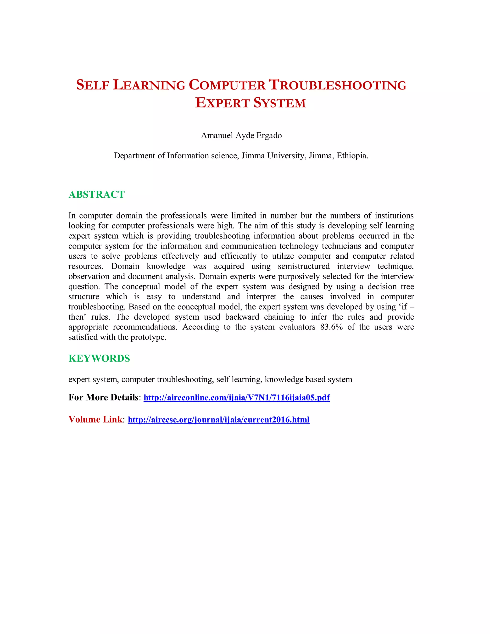 SELF LEARNING COMPUTER TROUBLESHOOTING
EXPERT SYSTEM
Amanuel Ayde Ergado
Department of Information science, Jimma University, Jimma, Ethiopia.
ABSTRACT
In computer domain the professionals were limited in number but the numbers of institutions
looking for computer professionals were high. The aim of this study is developing self learning
expert system which is providing troubleshooting information about problems occurred in the
computer system for the information and communication technology technicians and computer
users to solve problems effectively and efficiently to utilize computer and computer related
resources. Domain knowledge was acquired using semistructured interview technique,
observation and document analysis. Domain experts were purposively selected for the interview
question. The conceptual model of the expert system was designed by using a decision tree
structure which is easy to understand and interpret the causes involved in computer
troubleshooting. Based on the conceptual model, the expert system was developed by using ‘if –
then’ rules. The developed system used backward chaining to infer the rules and provide
appropriate recommendations. According to the system evaluators 83.6% of the users were
satisfied with the prototype.
KEYWORDS
expert system, computer troubleshooting, self learning, knowledge based system
For More Details: http://aircconline.com/ijaia/V7N1/7116ijaia05.pdf
Volume Link: http://airccse.org/journal/ijaia/current2016.html
 