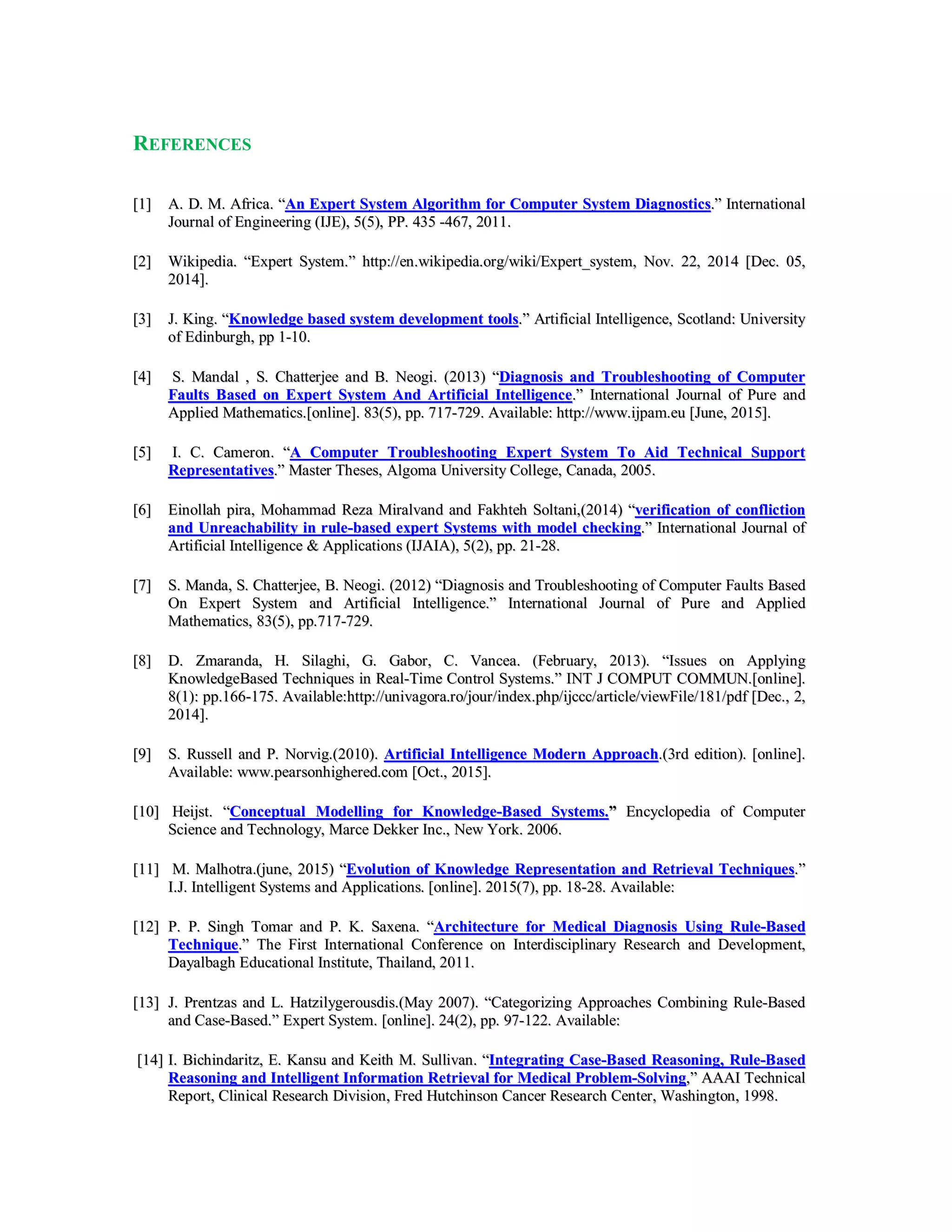 REFERENCES
[[11]] AA.. DD.. MM.. AAffrriiccaa.. ““AAnn EExxppeerrtt SSyysstteemm AAllggoorriitthhmm ffoorr CCoommppuutteerr SSyysstteemm DDiiaaggnnoossttiiccss..”” IInntteerrnnaattiioonnaall
JJoouurrnnaall ooff EEnnggiinneeeerriinngg ((IIJJEE)),, 55((55)),, PPPP.. 443355 --446677,, 22001111..
[[22]] WWiikkiippeeddiiaa.. ““EExxppeerrtt SSyysstteemm..”” hhttttpp::////eenn..wwiikkiippeeddiiaa..oorrgg//wwiikkii//EExxppeerrtt__ssyysstteemm,, NNoovv.. 2222,, 22001144 [[DDeecc.. 0055,,
22001144]]..
[[33]] JJ.. KKiinngg.. ““KKnnoowwlleeddggee bbaasseedd ssyysstteemm ddeevveellooppmmeenntt ttoooollss..”” AArrttiiffiicciiaall IInntteelllliiggeennccee,, SSccoottllaanndd:: UUnniivveerrssiittyy
ooff EEddiinnbbuurrgghh,, pppp 11--1100..
[[44]] SS.. MMaannddaall ,, SS.. CChhaatttteerrjjeeee aanndd BB.. NNeeooggii.. ((22001133)) ““DDiiaaggnnoossiiss aanndd TTrroouubblleesshhoooottiinngg ooff CCoommppuutteerr
FFaauullttss BBaasseedd oonn EExxppeerrtt SSyysstteemm AAnndd AArrttiiffiicciiaall IInntteelllliiggeennccee..”” IInntteerrnnaattiioonnaall JJoouurrnnaall ooff PPuurree aanndd
AApppplliieedd MMaatthheemmaattiiccss..[[oonnlliinnee]].. 8833((55)),, pppp.. 771177--772299.. AAvvaaiillaabbllee:: hhttttpp::////wwwwww..iijjppaamm..eeuu [[JJuunnee,, 22001155]]..
[[55]] II.. CC.. CCaammeerroonn.. ““AA CCoommppuutteerr TTrroouubblleesshhoooottiinngg EExxppeerrtt SSyysstteemm TToo AAiidd TTeecchhnniiccaall SSuuppppoorrtt
RReepprreesseennttaattiivveess..”” MMaasstteerr TThheesseess,, AAllggoommaa UUnniivveerrssiittyy CCoolllleeggee,, CCaannaaddaa,, 22000055..
[[66]] EEiinnoollllaahh ppiirraa,, MMoohhaammmmaadd RReezzaa MMiirraallvvaanndd aanndd FFaakkhhtteehh SSoollttaannii,,((22001144)) ““vveerriiffiiccaattiioonn ooff ccoonnfflliiccttiioonn
aanndd UUnnrreeaacchhaabbiilliittyy iinn rruullee--bbaasseedd eexxppeerrtt SSyysstteemmss wwiitthh mmooddeell cchheecckkiinngg..”” IInntteerrnnaattiioonnaall JJoouurrnnaall ooff
AArrttiiffiicciiaall IInntteelllliiggeennccee && AApppplliiccaattiioonnss ((IIJJAAIIAA)),, 55((22)),, pppp.. 2211--2288..
[[77]] SS.. MMaannddaa,, SS.. CChhaatttteerrjjeeee,, BB.. NNeeooggii.. ((22001122)) ““DDiiaaggnnoossiiss aanndd TTrroouubblleesshhoooottiinngg ooff CCoommppuutteerr FFaauullttss BBaasseedd
OOnn EExxppeerrtt SSyysstteemm aanndd AArrttiiffiicciiaall IInntteelllliiggeennccee..”” IInntteerrnnaattiioonnaall JJoouurrnnaall ooff PPuurree aanndd AApppplliieedd
MMaatthheemmaattiiccss,, 8833((55)),, pppp..771177--772299..
[[88]] DD.. ZZmmaarraannddaa,, HH.. SSiillaagghhii,, GG.. GGaabboorr,, CC.. VVaanncceeaa.. ((FFeebbrruuaarryy,, 22001133)).. ““IIssssuueess oonn AAppppllyyiinngg
KKnnoowwlleeddggeeBBaasseedd TTeecchhnniiqquueess iinn RReeaall--TTiimmee CCoonnttrrooll SSyysstteemmss..”” IINNTT JJ CCOOMMPPUUTT CCOOMMMMUUNN..[[oonnlliinnee]]..
88((11)):: pppp..116666--117755.. AAvvaaiillaabbllee::hhttttpp::////uunniivvaaggoorraa..rroo//jjoouurr//iinnddeexx..pphhpp//iijjcccccc//aarrttiiccllee//vviieewwFFiillee//118811//ppddff [[DDeecc..,, 22,,
22001144]]..
[[99]] SS.. RRuusssseellll aanndd PP.. NNoorrvviigg..((22001100)).. AArrttiiffiicciiaall IInntteelllliiggeennccee MMooddeerrnn AApppprrooaacchh..((33rrdd eeddiittiioonn)).. [[oonnlliinnee]]..
AAvvaaiillaabbllee:: wwwwww..ppeeaarrssoonnhhiigghheerreedd..ccoomm [[OOcctt..,, 22001155]]..
[[1100]] HHeeiijjsstt.. ““CCoonncceeppttuuaall MMooddeelllliinngg ffoorr KKnnoowwlleeddggee--BBaasseedd SSyysstteemmss..”” EEnnccyyccllooppeeddiiaa ooff CCoommppuutteerr
SScciieennccee aanndd TTeecchhnnoollooggyy,, MMaarrccee DDeekkkkeerr IInncc..,, NNeeww YYoorrkk.. 22000066..
[[1111]] MM.. MMaallhhoottrraa..((jjuunnee,, 22001155)) ““EEvvoolluuttiioonn ooff KKnnoowwlleeddggee RReepprreesseennttaattiioonn aanndd RReettrriieevvaall TTeecchhnniiqquueess..””
II..JJ.. IInntteelllliiggeenntt SSyysstteemmss aanndd AApppplliiccaattiioonnss.. [[oonnlliinnee]].. 22001155((77)),, pppp.. 1188--2288.. AAvvaaiillaabbllee::
[[1122]] PP.. PP.. SSiinngghh TToommaarr aanndd PP.. KK.. SSaaxxeennaa.. ““AArrcchhiitteeccttuurree ffoorr MMeeddiiccaall DDiiaaggnnoossiiss UUssiinngg RRuullee--BBaasseedd
TTeecchhnniiqquuee..”” TThhee FFiirrsstt IInntteerrnnaattiioonnaall CCoonnffeerreennccee oonn IInntteerrddiisscciipplliinnaarryy RReesseeaarrcchh aanndd DDeevveellooppmmeenntt,,
DDaayyaallbbaagghh EEdduuccaattiioonnaall IInnssttiittuuttee,, TThhaaiillaanndd,, 22001111..
[[1133]] JJ.. PPrreennttzzaass aanndd LL.. HHaattzziillyyggeerroouussddiiss..((MMaayy 22000077)).. ““CCaatteeggoorriizziinngg AApppprrooaacchheess CCoommbbiinniinngg RRuullee--BBaasseedd
aanndd CCaassee--BBaasseedd..”” EExxppeerrtt SSyysstteemm.. [[oonnlliinnee]].. 2244((22)),, pppp.. 9977--112222.. AAvvaaiillaabbllee::
[[1144]] II.. BBiicchhiinnddaarriittzz,, EE.. KKaannssuu aanndd KKeeiitthh MM.. SSuulllliivvaann.. ““IInntteeggrraattiinngg CCaassee--BBaasseedd RReeaassoonniinngg,, RRuullee--BBaasseedd
RReeaassoonniinngg aanndd IInntteelllliiggeenntt IInnffoorrmmaattiioonn RReettrriieevvaall ffoorr MMeeddiiccaall PPrroobblleemm--SSoollvviinngg,,”” AAAAAAII TTeecchhnniiccaall
RReeppoorrtt,, CClliinniiccaall RReesseeaarrcchh DDiivviissiioonn,, FFrreedd HHuuttcchhiinnssoonn CCaanncceerr RReesseeaarrcchh CCeenntteerr,, WWaasshhiinnggttoonn,, 11999988..
 