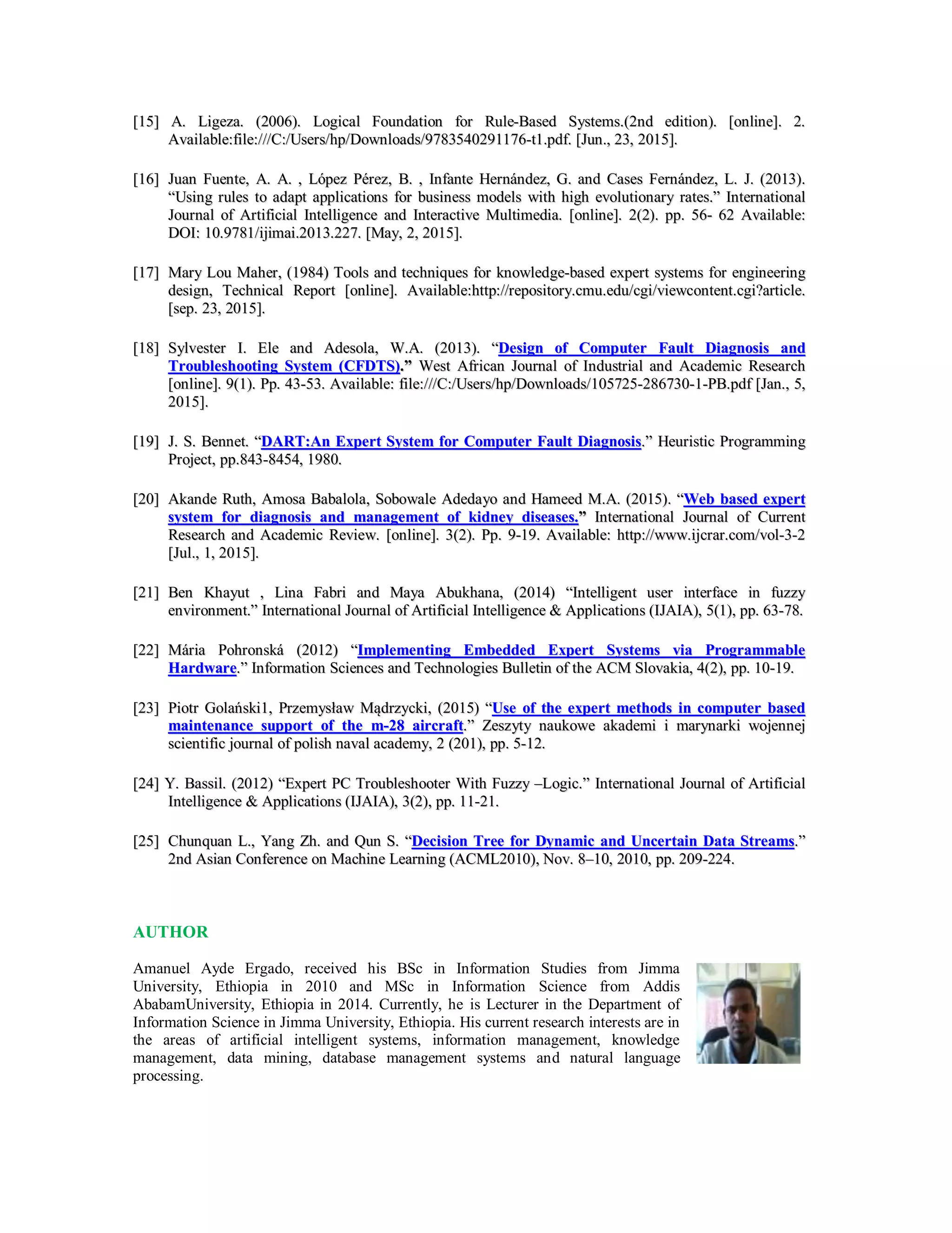 [[1155]] AA.. LLiiggeezzaa.. ((22000066)).. LLooggiiccaall FFoouunnddaattiioonn ffoorr RRuullee--BBaasseedd SSyysstteemmss..((22nndd eeddiittiioonn)).. [[oonnlliinnee]].. 22..
AAvvaaiillaabbllee::ffiillee:://////CC:://UUsseerrss//hhpp//DDoowwnnllooaaddss//99778833554400229911117766--tt11..ppddff.. [[JJuunn..,, 2233,, 22001155]]..
[[1166]] JJuuaann FFuueennttee,, AA.. AA.. ,, LLóóppeezz PPéérreezz,, BB.. ,, IInnffaannttee HHeerrnnáánnddeezz,, GG.. aanndd CCaasseess FFeerrnnáánnddeezz,, LL.. JJ.. ((22001133))..
““UUssiinngg rruulleess ttoo aaddaapptt aapppplliiccaattiioonnss ffoorr bbuussiinneessss mmooddeellss wwiitthh hhiigghh eevvoolluuttiioonnaarryy rraatteess..”” IInntteerrnnaattiioonnaall
JJoouurrnnaall ooff AArrttiiffiicciiaall IInntteelllliiggeennccee aanndd IInntteerraaccttiivvee MMuullttiimmeeddiiaa.. [[oonnlliinnee]].. 22((22)).. pppp.. 5566-- 6622 AAvvaaiillaabbllee::
DDOOII:: 1100..99778811//iijjiimmaaii..22001133..222277.. [[MMaayy,, 22,, 22001155]]..
[[1177]] MMaarryy LLoouu MMaahheerr,, ((11998844)) TToooollss aanndd tteecchhnniiqquueess ffoorr kknnoowwlleeddggee--bbaasseedd eexxppeerrtt ssyysstteemmss ffoorr eennggiinneeeerriinngg
ddeessiiggnn,, TTeecchhnniiccaall RReeppoorrtt [[oonnlliinnee]].. AAvvaaiillaabbllee::hhttttpp::////rreeppoossiittoorryy..ccmmuu..eedduu//ccggii//vviieewwccoonntteenntt..ccggii??aarrttiiccllee..
[[sseepp.. 2233,, 22001155]]..
[[1188]] SSyyllvveesstteerr II.. EEllee aanndd AAddeessoollaa,, WW..AA.. ((22001133)).. ““DDeessiiggnn ooff CCoommppuutteerr FFaauulltt DDiiaaggnnoossiiss aanndd
TTrroouubblleesshhoooottiinngg SSyysstteemm ((CCFFDDTTSS))..”” WWeesstt AAffrriiccaann JJoouurrnnaall ooff IInndduussttrriiaall aanndd AAccaaddeemmiicc RReesseeaarrcchh
[[oonnlliinnee]].. 99((11)).. PPpp.. 4433--5533.. AAvvaaiillaabbllee:: ffiillee:://////CC:://UUsseerrss//hhpp//DDoowwnnllooaaddss//110055772255--228866773300--11--PPBB..ppddff [[JJaann..,, 55,,
22001155]]..
[[1199]] JJ.. SS.. BBeennnneett.. ““DDAARRTT::AAnn EExxppeerrtt SSyysstteemm ffoorr CCoommppuutteerr FFaauulltt DDiiaaggnnoossiiss..”” HHeeuurriissttiicc PPrrooggrraammmmiinngg
PPrroojjeecctt,, pppp..884433--88445544,, 11998800..
[[2200]] AAkkaannddee RRuutthh,, AAmmoossaa BBaabbaalloollaa,, SSoobboowwaallee AAddeeddaayyoo aanndd HHaammeeeedd MM..AA.. ((22001155)).. ““WWeebb bbaasseedd eexxppeerrtt
ssyysstteemm ffoorr ddiiaaggnnoossiiss aanndd mmaannaaggeemmeenntt ooff kkiiddnneeyy ddiisseeaasseess..”” IInntteerrnnaattiioonnaall JJoouurrnnaall ooff CCuurrrreenntt
RReesseeaarrcchh aanndd AAccaaddeemmiicc RReevviieeww.. [[oonnlliinnee]].. 33((22)).. PPpp.. 99--1199.. AAvvaaiillaabbllee:: hhttttpp::////wwwwww..iijjccrraarr..ccoomm//vvooll--33--22
[[JJuull..,, 11,, 22001155]]..
[[2211]] BBeenn KKhhaayyuutt ,, LLiinnaa FFaabbrrii aanndd MMaayyaa AAbbuukkhhaannaa,, ((22001144)) ““IInntteelllliiggeenntt uusseerr iinntteerrffaaccee iinn ffuuzzzzyy
eennvviirroonnmmeenntt..”” IInntteerrnnaattiioonnaall JJoouurrnnaall ooff AArrttiiffiicciiaall IInntteelllliiggeennccee && AApppplliiccaattiioonnss ((IIJJAAIIAA)),, 55((11)),, pppp.. 6633--7788..
[[2222]] MMáárriiaa PPoohhrroonnsskkáá ((22001122)) ““IImmpplleemmeennttiinngg EEmmbbeeddddeedd EExxppeerrtt SSyysstteemmss vviiaa PPrrooggrraammmmaabbllee
HHaarrddwwaarree..”” IInnffoorrmmaattiioonn SScciieenncceess aanndd TTeecchhnnoollooggiieess BBuulllleettiinn ooff tthhee AACCMM SSlloovvaakkiiaa,, 44((22)),, pppp.. 1100--1199..
[[2233]] PPiioottrr GGoollaańńsskkii11,, PPrrzzeemmyyssłłaaww MMąąddrrzzyycckkii,, ((22001155)) ““UUssee ooff tthhee eexxppeerrtt mmeetthhooddss iinn ccoommppuutteerr bbaasseedd
mmaaiinntteennaannccee ssuuppppoorrtt ooff tthhee mm--2288 aaiirrccrraafftt..”” ZZeesszzyyttyy nnaauukkoowwee aakkaaddeemmii ii mmaarryynnaarrkkii wwoojjeennnneejj
sscciieennttiiffiicc jjoouurrnnaall ooff ppoolliisshh nnaavvaall aaccaaddeemmyy,, 22 ((220011)),, pppp.. 55--1122..
[[2244]] YY.. BBaassssiill.. ((22001122)) ““EExxppeerrtt PPCC TTrroouubblleesshhooootteerr WWiitthh FFuuzzzzyy ––LLooggiicc..”” IInntteerrnnaattiioonnaall JJoouurrnnaall ooff AArrttiiffiicciiaall
IInntteelllliiggeennccee && AApppplliiccaattiioonnss ((IIJJAAIIAA)),, 33((22)),, pppp.. 1111--2211..
[[2255]] CChhuunnqquuaann LL..,, YYaanngg ZZhh.. aanndd QQuunn SS.. ““DDeecciissiioonn TTrreeee ffoorr DDyynnaammiicc aanndd UUnncceerrttaaiinn DDaattaa SSttrreeaammss..””
22nndd AAssiiaann CCoonnffeerreennccee oonn MMaacchhiinnee LLeeaarrnniinngg ((AACCMMLL22001100)),, NNoovv.. 88––1100,, 22001100,, pppp.. 220099--222244..
AUTHOR
Amanuel Ayde Ergado, received his BSc in Information Studies from Jimma
University, Ethiopia in 2010 and MSc in Information Science from Addis
AbabamUniversity, Ethiopia in 2014. Currently, he is Lecturer in the Department of
Information Science in Jimma University, Ethiopia. His current research interests are in
the areas of artificial intelligent systems, information management, knowledge
management, data mining, database management systems and natural language
processing.
 