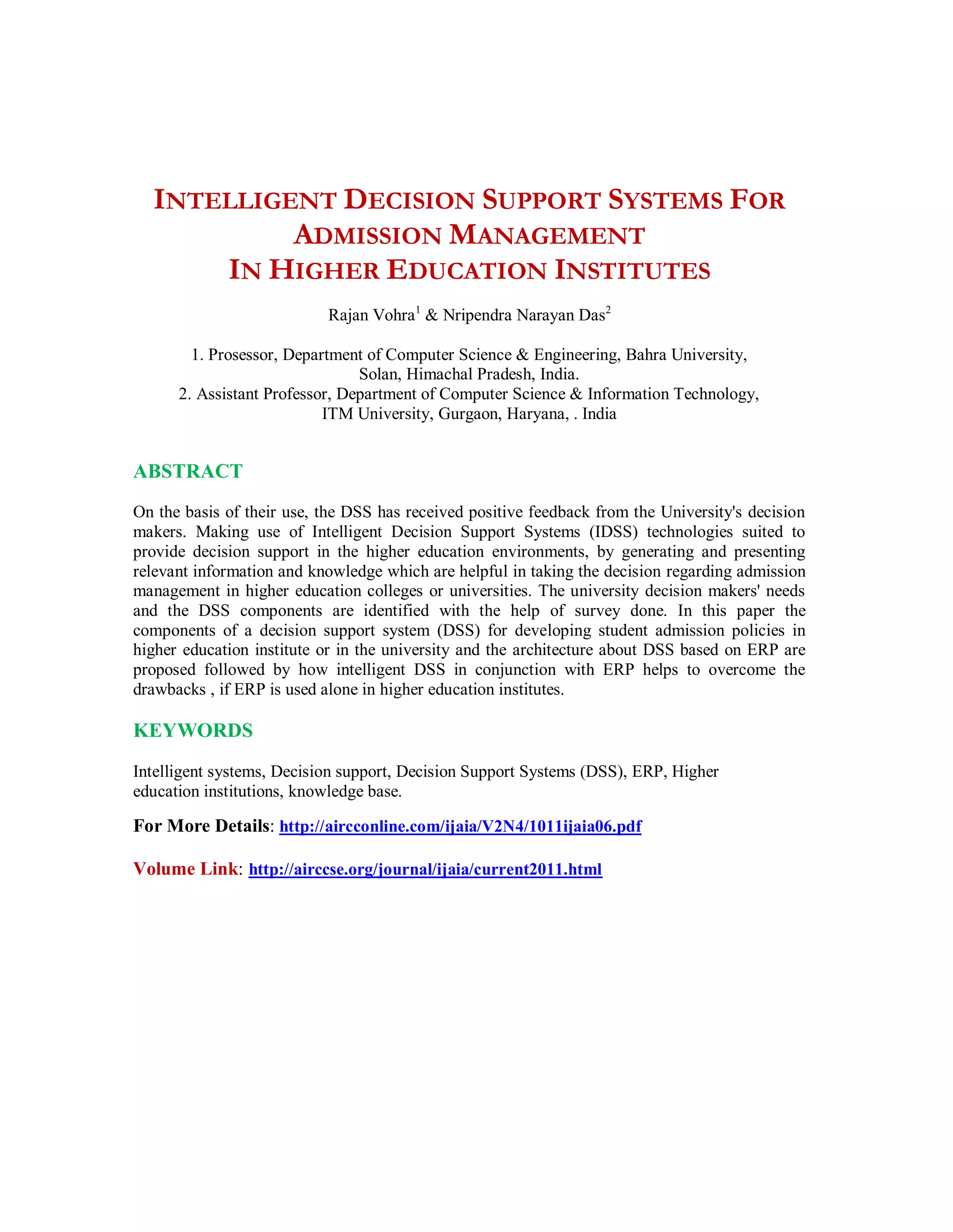 INTELLIGENT DECISION SUPPORT SYSTEMS FOR
ADMISSION MANAGEMENT
IN HIGHER EDUCATION INSTITUTES
Rajan Vohra1
& Nripendra Narayan Das2
1. Prosessor, Department of Computer Science & Engineering, Bahra University,
Solan, Himachal Pradesh, India.
2. Assistant Professor, Department of Computer Science & Information Technology,
ITM University, Gurgaon, Haryana, . India
ABSTRACT
On the basis of their use, the DSS has received positive feedback from the University's decision
makers. Making use of Intelligent Decision Support Systems (IDSS) technologies suited to
provide decision support in the higher education environments, by generating and presenting
relevant information and knowledge which are helpful in taking the decision regarding admission
management in higher education colleges or universities. The university decision makers' needs
and the DSS components are identified with the help of survey done. In this paper the
components of a decision support system (DSS) for developing student admission policies in
higher education institute or in the university and the architecture about DSS based on ERP are
proposed followed by how intelligent DSS in conjunction with ERP helps to overcome the
drawbacks , if ERP is used alone in higher education institutes.
KEYWORDS
Intelligent systems, Decision support, Decision Support Systems (DSS), ERP, Higher
education institutions, knowledge base.
For More Details: http://aircconline.com/ijaia/V2N4/1011ijaia06.pdf
Volume Link: http://airccse.org/journal/ijaia/current2011.html
 