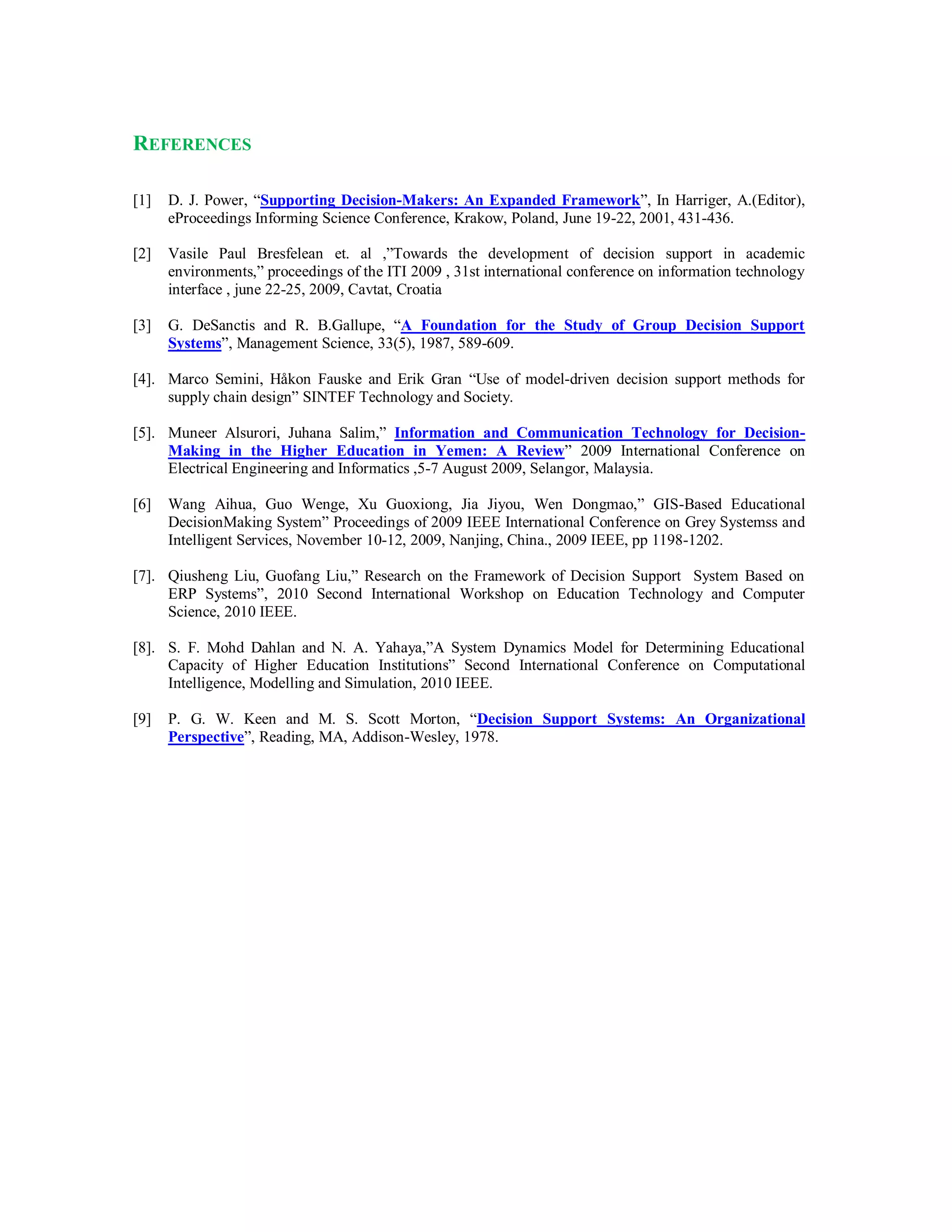 REFERENCES
[1] D. J. Power, “Supporting Decision-Makers: An Expanded Framework”, In Harriger, A.(Editor),
eProceedings Informing Science Conference, Krakow, Poland, June 19-22, 2001, 431-436.
[2] Vasile Paul Bresfelean et. al ,”Towards the development of decision support in academic
environments,” proceedings of the ITI 2009 , 31st international conference on information technology
interface , june 22-25, 2009, Cavtat, Croatia
[3] G. DeSanctis and R. B.Gallupe, “A Foundation for the Study of Group Decision Support
Systems”, Management Science, 33(5), 1987, 589-609.
[4]. Marco Semini, Håkon Fauske and Erik Gran “Use of model-driven decision support methods for
supply chain design” SINTEF Technology and Society.
[5]. Muneer Alsurori, Juhana Salim,” Information and Communication Technology for Decision-
Making in the Higher Education in Yemen: A Review” 2009 International Conference on
Electrical Engineering and Informatics ,5-7 August 2009, Selangor, Malaysia.
[6] Wang Aihua, Guo Wenge, Xu Guoxiong, Jia Jiyou, Wen Dongmao,” GIS-Based Educational
DecisionMaking System” Proceedings of 2009 IEEE International Conference on Grey Systemss and
Intelligent Services, November 10-12, 2009, Nanjing, China., 2009 IEEE, pp 1198-1202.
[7]. Qiusheng Liu, Guofang Liu,” Research on the Framework of Decision Support System Based on
ERP Systems”, 2010 Second International Workshop on Education Technology and Computer
Science, 2010 IEEE.
[8]. S. F. Mohd Dahlan and N. A. Yahaya,”A System Dynamics Model for Determining Educational
Capacity of Higher Education Institutions” Second International Conference on Computational
Intelligence, Modelling and Simulation, 2010 IEEE.
[9] P. G. W. Keen and M. S. Scott Morton, “Decision Support Systems: An Organizational
Perspective”, Reading, MA, Addison-Wesley, 1978.
 