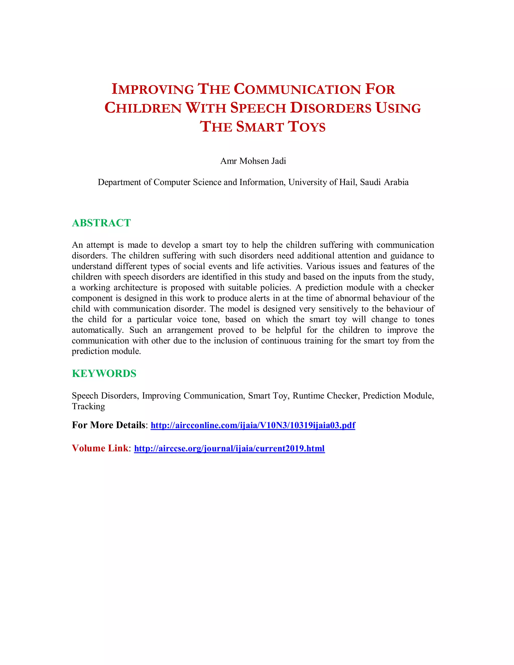 IMPROVING THE COMMUNICATION FOR
CHILDREN WITH SPEECH DISORDERS USING
THE SMART TOYS
Amr Mohsen Jadi
Department of Computer Science and Information, University of Hail, Saudi Arabia
ABSTRACT
An attempt is made to develop a smart toy to help the children suffering with communication
disorders. The children suffering with such disorders need additional attention and guidance to
understand different types of social events and life activities. Various issues and features of the
children with speech disorders are identified in this study and based on the inputs from the study,
a working architecture is proposed with suitable policies. A prediction module with a checker
component is designed in this work to produce alerts in at the time of abnormal behaviour of the
child with communication disorder. The model is designed very sensitively to the behaviour of
the child for a particular voice tone, based on which the smart toy will change to tones
automatically. Such an arrangement proved to be helpful for the children to improve the
communication with other due to the inclusion of continuous training for the smart toy from the
prediction module.
KEYWORDS
Speech Disorders, Improving Communication, Smart Toy, Runtime Checker, Prediction Module,
Tracking
For More Details: http://aircconline.com/ijaia/V10N3/10319ijaia03.pdf
Volume Link: http://airccse.org/journal/ijaia/current2019.html
 