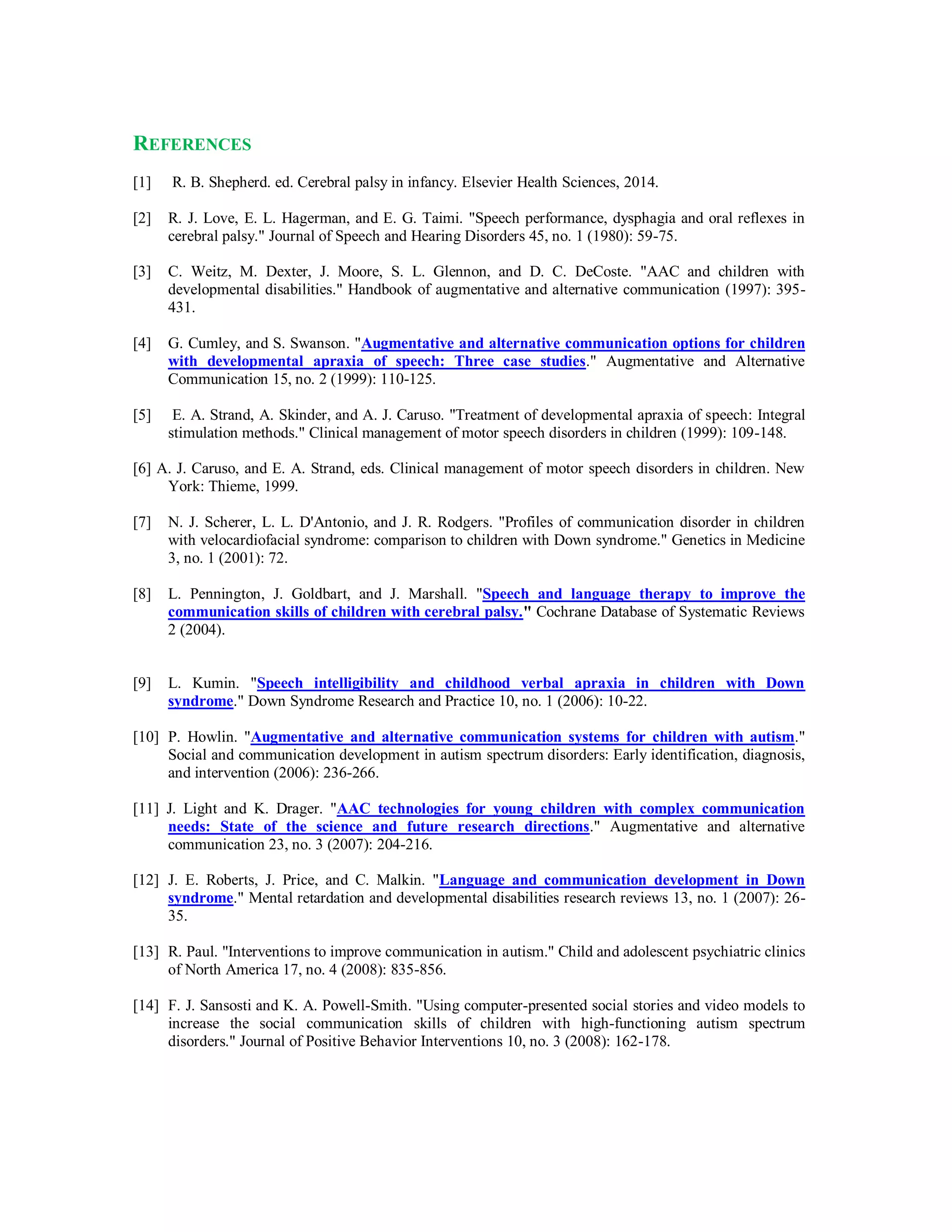 REFERENCES
[1] R. B. Shepherd. ed. Cerebral palsy in infancy. Elsevier Health Sciences, 2014.
[2] R. J. Love, E. L. Hagerman, and E. G. Taimi. "Speech performance, dysphagia and oral reflexes in
cerebral palsy." Journal of Speech and Hearing Disorders 45, no. 1 (1980): 59-75.
[3] C. Weitz, M. Dexter, J. Moore, S. L. Glennon, and D. C. DeCoste. "AAC and children with
developmental disabilities." Handbook of augmentative and alternative communication (1997): 395-
431.
[4] G. Cumley, and S. Swanson. "Augmentative and alternative communication options for children
with developmental apraxia of speech: Three case studies." Augmentative and Alternative
Communication 15, no. 2 (1999): 110-125.
[5] E. A. Strand, A. Skinder, and A. J. Caruso. "Treatment of developmental apraxia of speech: Integral
stimulation methods." Clinical management of motor speech disorders in children (1999): 109-148.
[6] A. J. Caruso, and E. A. Strand, eds. Clinical management of motor speech disorders in children. New
York: Thieme, 1999.
[7] N. J. Scherer, L. L. D'Antonio, and J. R. Rodgers. "Profiles of communication disorder in children
with velocardiofacial syndrome: comparison to children with Down syndrome." Genetics in Medicine
3, no. 1 (2001): 72.
[8] L. Pennington, J. Goldbart, and J. Marshall. "Speech and language therapy to improve the
communication skills of children with cerebral palsy." Cochrane Database of Systematic Reviews
2 (2004).
[9] L. Kumin. "Speech intelligibility and childhood verbal apraxia in children with Down
syndrome." Down Syndrome Research and Practice 10, no. 1 (2006): 10-22.
[10] P. Howlin. "Augmentative and alternative communication systems for children with autism."
Social and communication development in autism spectrum disorders: Early identification, diagnosis,
and intervention (2006): 236-266.
[11] J. Light and K. Drager. "AAC technologies for young children with complex communication
needs: State of the science and future research directions." Augmentative and alternative
communication 23, no. 3 (2007): 204-216.
[12] J. E. Roberts, J. Price, and C. Malkin. "Language and communication development in Down
syndrome." Mental retardation and developmental disabilities research reviews 13, no. 1 (2007): 26-
35.
[13] R. Paul. "Interventions to improve communication in autism." Child and adolescent psychiatric clinics
of North America 17, no. 4 (2008): 835-856.
[14] F. J. Sansosti and K. A. Powell-Smith. "Using computer-presented social stories and video models to
increase the social communication skills of children with high-functioning autism spectrum
disorders." Journal of Positive Behavior Interventions 10, no. 3 (2008): 162-178.
 