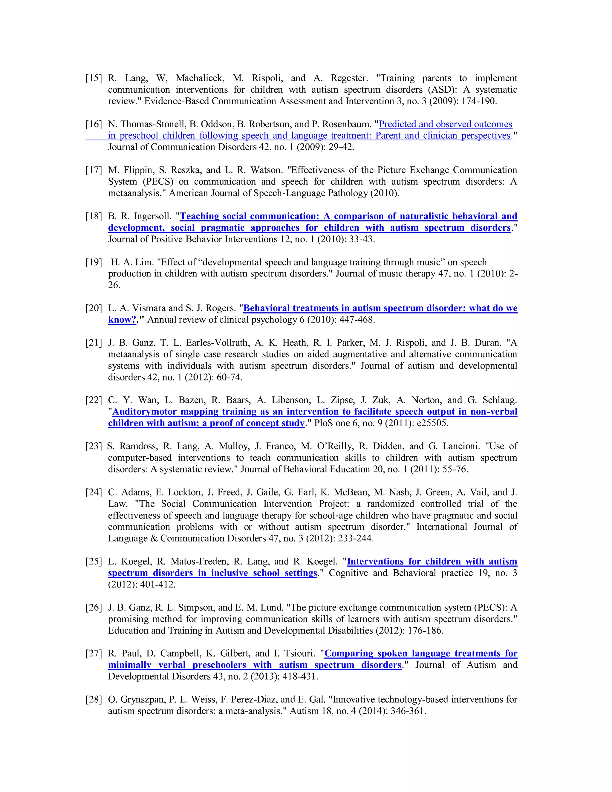 [15] R. Lang, W, Machalicek, M. Rispoli, and A. Regester. "Training parents to implement
communication interventions for children with autism spectrum disorders (ASD): A systematic
review." Evidence-Based Communication Assessment and Intervention 3, no. 3 (2009): 174-190.
[16] N. Thomas-Stonell, B. Oddson, B. Robertson, and P. Rosenbaum. "Predicted and observed outcomes
in preschool children following speech and language treatment: Parent and clinician perspectives."
Journal of Communication Disorders 42, no. 1 (2009): 29-42.
[17] M. Flippin, S. Reszka, and L. R. Watson. "Effectiveness of the Picture Exchange Communication
System (PECS) on communication and speech for children with autism spectrum disorders: A
metaanalysis." American Journal of Speech-Language Pathology (2010).
[18] B. R. Ingersoll. "Teaching social communication: A comparison of naturalistic behavioral and
development, social pragmatic approaches for children with autism spectrum disorders."
Journal of Positive Behavior Interventions 12, no. 1 (2010): 33-43.
[19] H. A. Lim. "Effect of “developmental speech and language training through music” on speech
production in children with autism spectrum disorders." Journal of music therapy 47, no. 1 (2010): 2-
26.
[20] L. A. Vismara and S. J. Rogers. "Behavioral treatments in autism spectrum disorder: what do we
know?." Annual review of clinical psychology 6 (2010): 447-468.
[21] J. B. Ganz, T. L. Earles-Vollrath, A. K. Heath, R. I. Parker, M. J. Rispoli, and J. B. Duran. "A
metaanalysis of single case research studies on aided augmentative and alternative communication
systems with individuals with autism spectrum disorders." Journal of autism and developmental
disorders 42, no. 1 (2012): 60-74.
[22] C. Y. Wan, L. Bazen, R. Baars, A. Libenson, L. Zipse, J. Zuk, A. Norton, and G. Schlaug.
"Auditorymotor mapping training as an intervention to facilitate speech output in non-verbal
children with autism: a proof of concept study." PloS one 6, no. 9 (2011): e25505.
[23] S. Ramdoss, R. Lang, A. Mulloy, J. Franco, M. O’Reilly, R. Didden, and G. Lancioni. "Use of
computer-based interventions to teach communication skills to children with autism spectrum
disorders: A systematic review." Journal of Behavioral Education 20, no. 1 (2011): 55-76.
[24] C. Adams, E. Lockton, J. Freed, J. Gaile, G. Earl, K. McBean, M. Nash, J. Green, A. Vail, and J.
Law. "The Social Communication Intervention Project: a randomized controlled trial of the
effectiveness of speech and language therapy for school‐age children who have pragmatic and social
communication problems with or without autism spectrum disorder." International Journal of
Language & Communication Disorders 47, no. 3 (2012): 233-244.
[25] L. Koegel, R. Matos-Freden, R. Lang, and R. Koegel. "Interventions for children with autism
spectrum disorders in inclusive school settings." Cognitive and Behavioral practice 19, no. 3
(2012): 401-412.
[26] J. B. Ganz, R. L. Simpson, and E. M. Lund. "The picture exchange communication system (PECS): A
promising method for improving communication skills of learners with autism spectrum disorders."
Education and Training in Autism and Developmental Disabilities (2012): 176-186.
[27] R. Paul, D. Campbell, K. Gilbert, and I. Tsiouri. "Comparing spoken language treatments for
minimally verbal preschoolers with autism spectrum disorders." Journal of Autism and
Developmental Disorders 43, no. 2 (2013): 418-431.
[28] O. Grynszpan, P. L. Weiss, F. Perez-Diaz, and E. Gal. "Innovative technology-based interventions for
autism spectrum disorders: a meta-analysis." Autism 18, no. 4 (2014): 346-361.
 