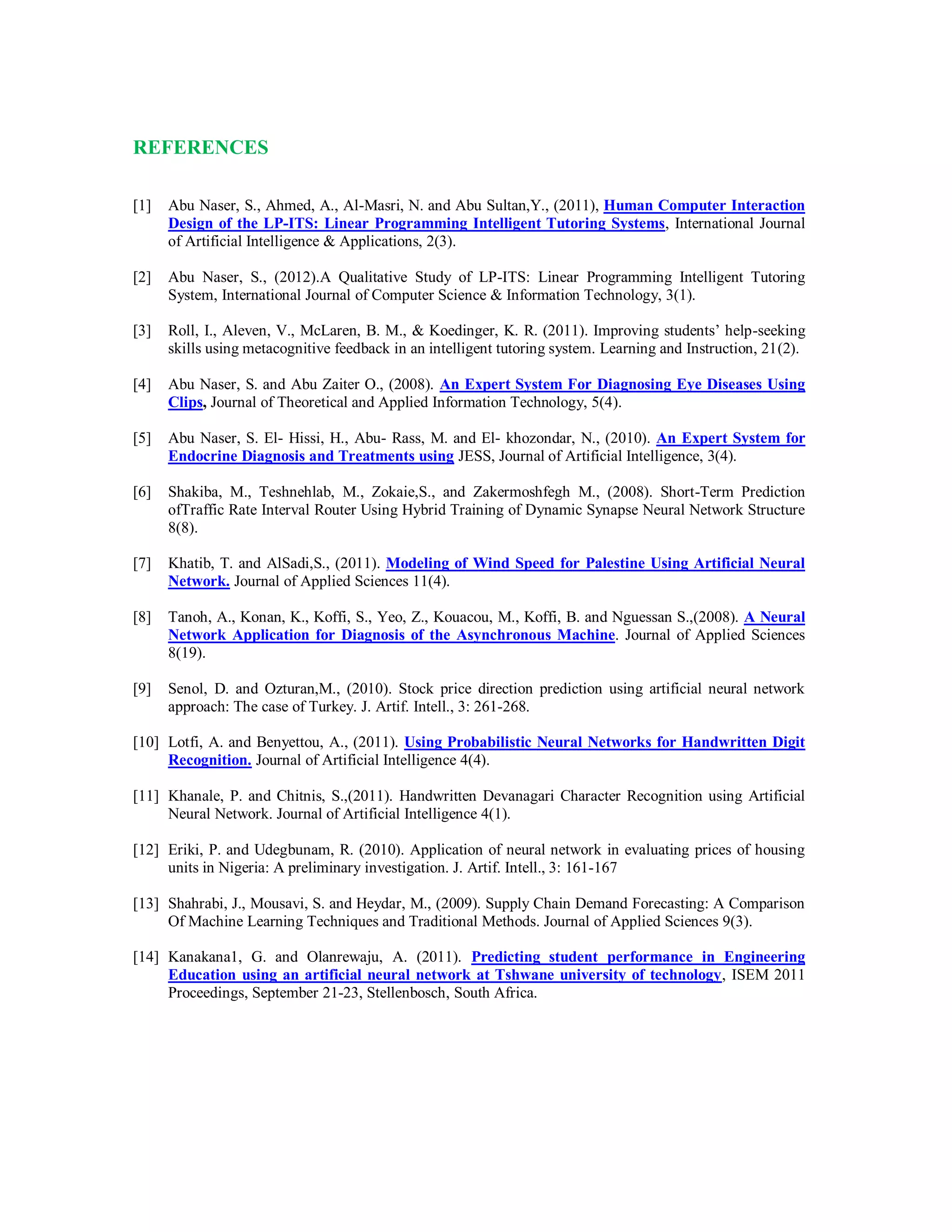 REFERENCES
[1] Abu Naser, S., Ahmed, A., Al-Masri, N. and Abu Sultan,Y., (2011), Human Computer Interaction
Design of the LP-ITS: Linear Programming Intelligent Tutoring Systems, International Journal
of Artificial Intelligence & Applications, 2(3).
[2] Abu Naser, S., (2012).A Qualitative Study of LP-ITS: Linear Programming Intelligent Tutoring
System, International Journal of Computer Science & Information Technology, 3(1).
[3] Roll, I., Aleven, V., McLaren, B. M., & Koedinger, K. R. (2011). Improving students’ help-seeking
skills using metacognitive feedback in an intelligent tutoring system. Learning and Instruction, 21(2).
[4] Abu Naser, S. and Abu Zaiter O., (2008). An Expert System For Diagnosing Eye Diseases Using
Clips, Journal of Theoretical and Applied Information Technology, 5(4).
[5] Abu Naser, S. El- Hissi, H., Abu- Rass, M. and El- khozondar, N., (2010). An Expert System for
Endocrine Diagnosis and Treatments using JESS, Journal of Artificial Intelligence, 3(4).
[6] Shakiba, M., Teshnehlab, M., Zokaie,S., and Zakermoshfegh M., (2008). Short-Term Prediction
ofTraffic Rate Interval Router Using Hybrid Training of Dynamic Synapse Neural Network Structure
8(8).
[7] Khatib, T. and AlSadi,S., (2011). Modeling of Wind Speed for Palestine Using Artificial Neural
Network. Journal of Applied Sciences 11(4).
[8] Tanoh, A., Konan, K., Koffi, S., Yeo, Z., Kouacou, M., Koffi, B. and Nguessan S.,(2008). A Neural
Network Application for Diagnosis of the Asynchronous Machine. Journal of Applied Sciences
8(19).
[9] Senol, D. and Ozturan,M., (2010). Stock price direction prediction using artificial neural network
approach: The case of Turkey. J. Artif. Intell., 3: 261-268.
[10] Lotfi, A. and Benyettou, A., (2011). Using Probabilistic Neural Networks for Handwritten Digit
Recognition. Journal of Artificial Intelligence 4(4).
[11] Khanale, P. and Chitnis, S.,(2011). Handwritten Devanagari Character Recognition using Artificial
Neural Network. Journal of Artificial Intelligence 4(1).
[12] Eriki, P. and Udegbunam, R. (2010). Application of neural network in evaluating prices of housing
units in Nigeria: A preliminary investigation. J. Artif. Intell., 3: 161-167
[13] Shahrabi, J., Mousavi, S. and Heydar, M., (2009). Supply Chain Demand Forecasting: A Comparison
Of Machine Learning Techniques and Traditional Methods. Journal of Applied Sciences 9(3).
[14] Kanakana1, G. and Olanrewaju, A. (2011). Predicting student performance in Engineering
Education using an artificial neural network at Tshwane university of technology, ISEM 2011
Proceedings, September 21-23, Stellenbosch, South Africa.
 