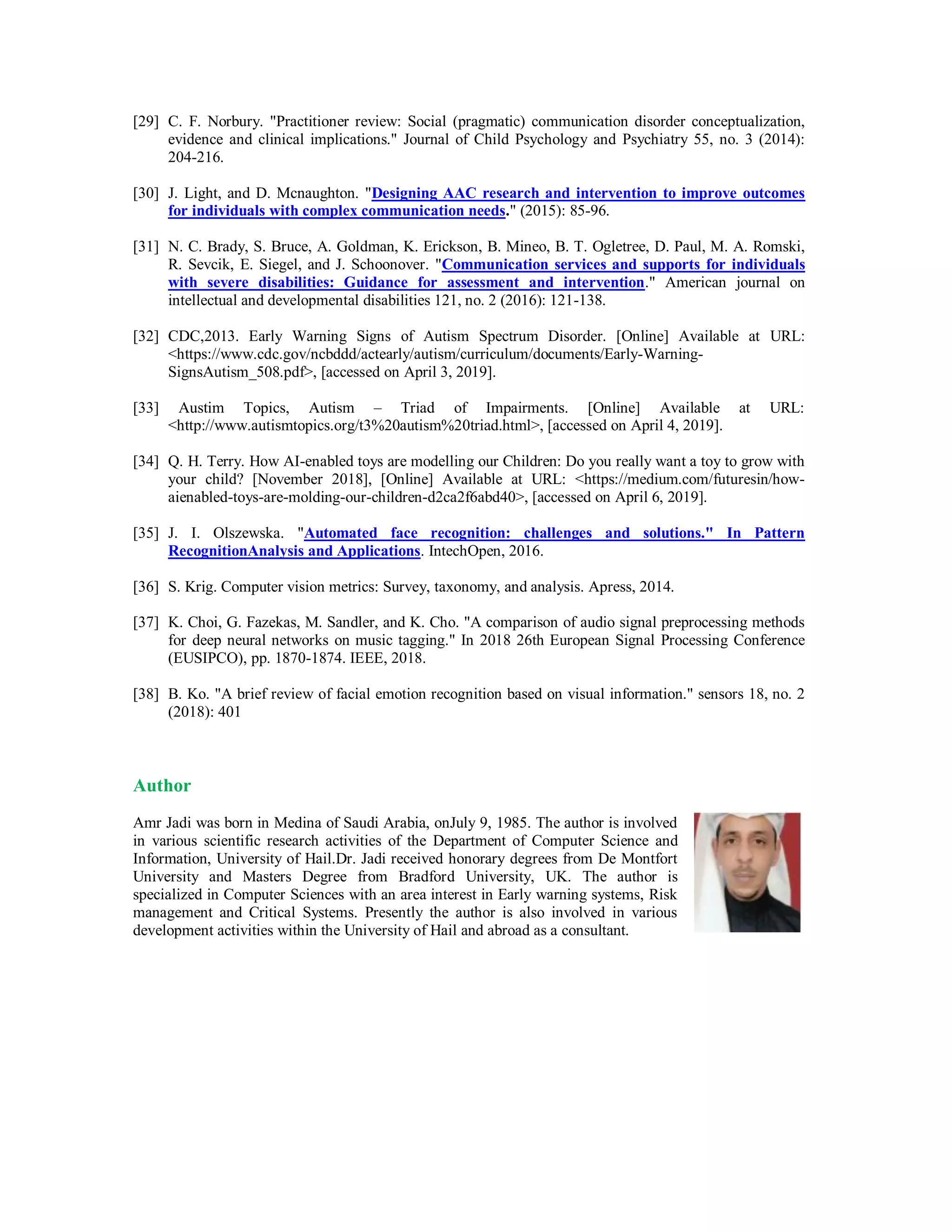 [29] C. F. Norbury. "Practitioner review: Social (pragmatic) communication disorder conceptualization,
evidence and clinical implications." Journal of Child Psychology and Psychiatry 55, no. 3 (2014):
204-216.
[30] J. Light, and D. Mcnaughton. "Designing AAC research and intervention to improve outcomes
for individuals with complex communication needs." (2015): 85-96.
[31] N. C. Brady, S. Bruce, A. Goldman, K. Erickson, B. Mineo, B. T. Ogletree, D. Paul, M. A. Romski,
R. Sevcik, E. Siegel, and J. Schoonover. "Communication services and supports for individuals
with severe disabilities: Guidance for assessment and intervention." American journal on
intellectual and developmental disabilities 121, no. 2 (2016): 121-138.
[32] CDC,2013. Early Warning Signs of Autism Spectrum Disorder. [Online] Available at URL:
<https://www.cdc.gov/ncbddd/actearly/autism/curriculum/documents/Early-Warning-
SignsAutism_508.pdf>, [accessed on April 3, 2019].
[33] Austim Topics, Autism – Triad of Impairments. [Online] Available at URL:
<http://www.autismtopics.org/t3%20autism%20triad.html>, [accessed on April 4, 2019].
[34] Q. H. Terry. How AI-enabled toys are modelling our Children: Do you really want a toy to grow with
your child? [November 2018], [Online] Available at URL: <https://medium.com/futuresin/how-
aienabled-toys-are-molding-our-children-d2ca2f6abd40>, [accessed on April 6, 2019].
[35] J. I. Olszewska. "Automated face recognition: challenges and solutions." In Pattern
RecognitionAnalysis and Applications. IntechOpen, 2016.
[36] S. Krig. Computer vision metrics: Survey, taxonomy, and analysis. Apress, 2014.
[37] K. Choi, G. Fazekas, M. Sandler, and K. Cho. "A comparison of audio signal preprocessing methods
for deep neural networks on music tagging." In 2018 26th European Signal Processing Conference
(EUSIPCO), pp. 1870-1874. IEEE, 2018.
[38] B. Ko. "A brief review of facial emotion recognition based on visual information." sensors 18, no. 2
(2018): 401
Author
Amr Jadi was born in Medina of Saudi Arabia, onJuly 9, 1985. The author is involved
in various scientific research activities of the Department of Computer Science and
Information, University of Hail.Dr. Jadi received honorary degrees from De Montfort
University and Masters Degree from Bradford University, UK. The author is
specialized in Computer Sciences with an area interest in Early warning systems, Risk
management and Critical Systems. Presently the author is also involved in various
development activities within the University of Hail and abroad as a consultant.
 