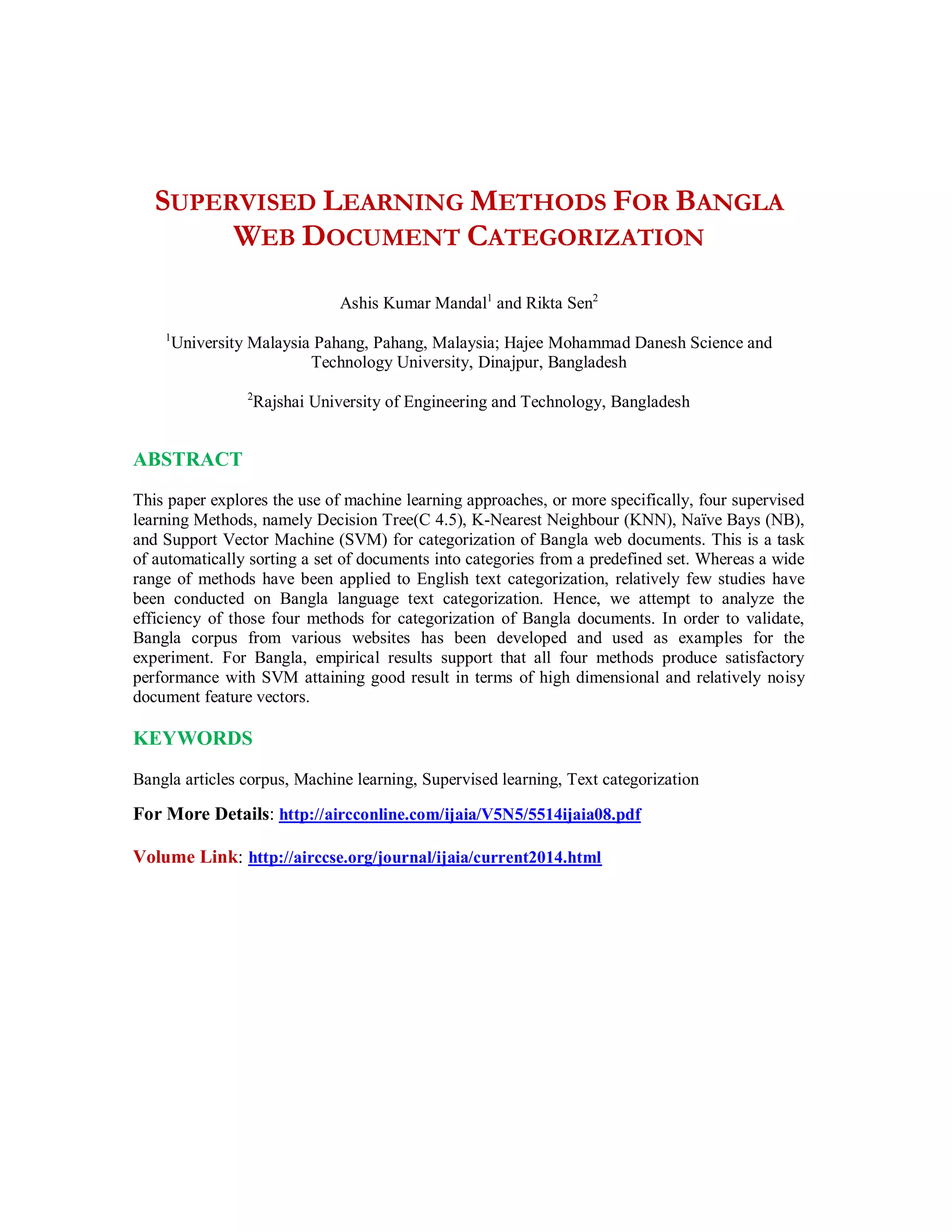 SUPERVISED LEARNING METHODS FOR BANGLA
WEB DOCUMENT CATEGORIZATION
Ashis Kumar Mandal1
and Rikta Sen2
1
University Malaysia Pahang, Pahang, Malaysia; Hajee Mohammad Danesh Science and
Technology University, Dinajpur, Bangladesh
2
Rajshai University of Engineering and Technology, Bangladesh
ABSTRACT
This paper explores the use of machine learning approaches, or more specifically, four supervised
learning Methods, namely Decision Tree(C 4.5), K-Nearest Neighbour (KNN), Naïve Bays (NB),
and Support Vector Machine (SVM) for categorization of Bangla web documents. This is a task
of automatically sorting a set of documents into categories from a predefined set. Whereas a wide
range of methods have been applied to English text categorization, relatively few studies have
been conducted on Bangla language text categorization. Hence, we attempt to analyze the
efficiency of those four methods for categorization of Bangla documents. In order to validate,
Bangla corpus from various websites has been developed and used as examples for the
experiment. For Bangla, empirical results support that all four methods produce satisfactory
performance with SVM attaining good result in terms of high dimensional and relatively noisy
document feature vectors.
KEYWORDS
Bangla articles corpus, Machine learning, Supervised learning, Text categorization
For More Details: http://aircconline.com/ijaia/V5N5/5514ijaia08.pdf
Volume Link: http://airccse.org/journal/ijaia/current2014.html
 