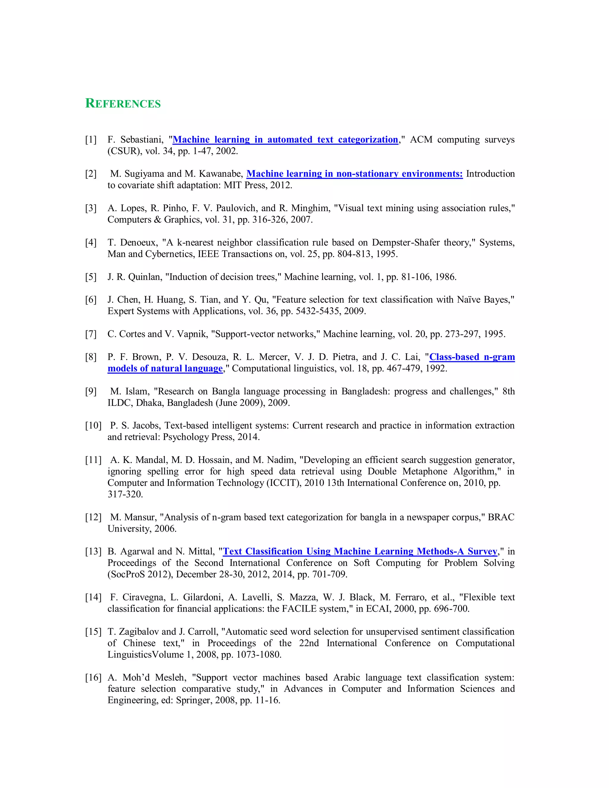REFERENCES
[1] F. Sebastiani, "Machine learning in automated text categorization," ACM computing surveys
(CSUR), vol. 34, pp. 1-47, 2002.
[2] M. Sugiyama and M. Kawanabe, Machine learning in non-stationary environments: Introduction
to covariate shift adaptation: MIT Press, 2012.
[3] A. Lopes, R. Pinho, F. V. Paulovich, and R. Minghim, "Visual text mining using association rules,"
Computers & Graphics, vol. 31, pp. 316-326, 2007.
[4] T. Denoeux, "A k-nearest neighbor classification rule based on Dempster-Shafer theory," Systems,
Man and Cybernetics, IEEE Transactions on, vol. 25, pp. 804-813, 1995.
[5] J. R. Quinlan, "Induction of decision trees," Machine learning, vol. 1, pp. 81-106, 1986.
[6] J. Chen, H. Huang, S. Tian, and Y. Qu, "Feature selection for text classification with Naïve Bayes,"
Expert Systems with Applications, vol. 36, pp. 5432-5435, 2009.
[7] C. Cortes and V. Vapnik, "Support-vector networks," Machine learning, vol. 20, pp. 273-297, 1995.
[8] P. F. Brown, P. V. Desouza, R. L. Mercer, V. J. D. Pietra, and J. C. Lai, "Class-based n-gram
models of natural language," Computational linguistics, vol. 18, pp. 467-479, 1992.
[9] M. Islam, "Research on Bangla language processing in Bangladesh: progress and challenges," 8th
ILDC, Dhaka, Bangladesh (June 2009), 2009.
[10] P. S. Jacobs, Text-based intelligent systems: Current research and practice in information extraction
and retrieval: Psychology Press, 2014.
[11] A. K. Mandal, M. D. Hossain, and M. Nadim, "Developing an efficient search suggestion generator,
ignoring spelling error for high speed data retrieval using Double Metaphone Algorithm," in
Computer and Information Technology (ICCIT), 2010 13th International Conference on, 2010, pp.
317-320.
[12] M. Mansur, "Analysis of n-gram based text categorization for bangla in a newspaper corpus," BRAC
University, 2006.
[13] B. Agarwal and N. Mittal, "Text Classification Using Machine Learning Methods-A Survey," in
Proceedings of the Second International Conference on Soft Computing for Problem Solving
(SocProS 2012), December 28-30, 2012, 2014, pp. 701-709.
[14] F. Ciravegna, L. Gilardoni, A. Lavelli, S. Mazza, W. J. Black, M. Ferraro, et al., "Flexible text
classification for financial applications: the FACILE system," in ECAI, 2000, pp. 696-700.
[15] T. Zagibalov and J. Carroll, "Automatic seed word selection for unsupervised sentiment classification
of Chinese text," in Proceedings of the 22nd International Conference on Computational
LinguisticsVolume 1, 2008, pp. 1073-1080.
[16] A. Moh’d Mesleh, "Support vector machines based Arabic language text classification system:
feature selection comparative study," in Advances in Computer and Information Sciences and
Engineering, ed: Springer, 2008, pp. 11-16.
 