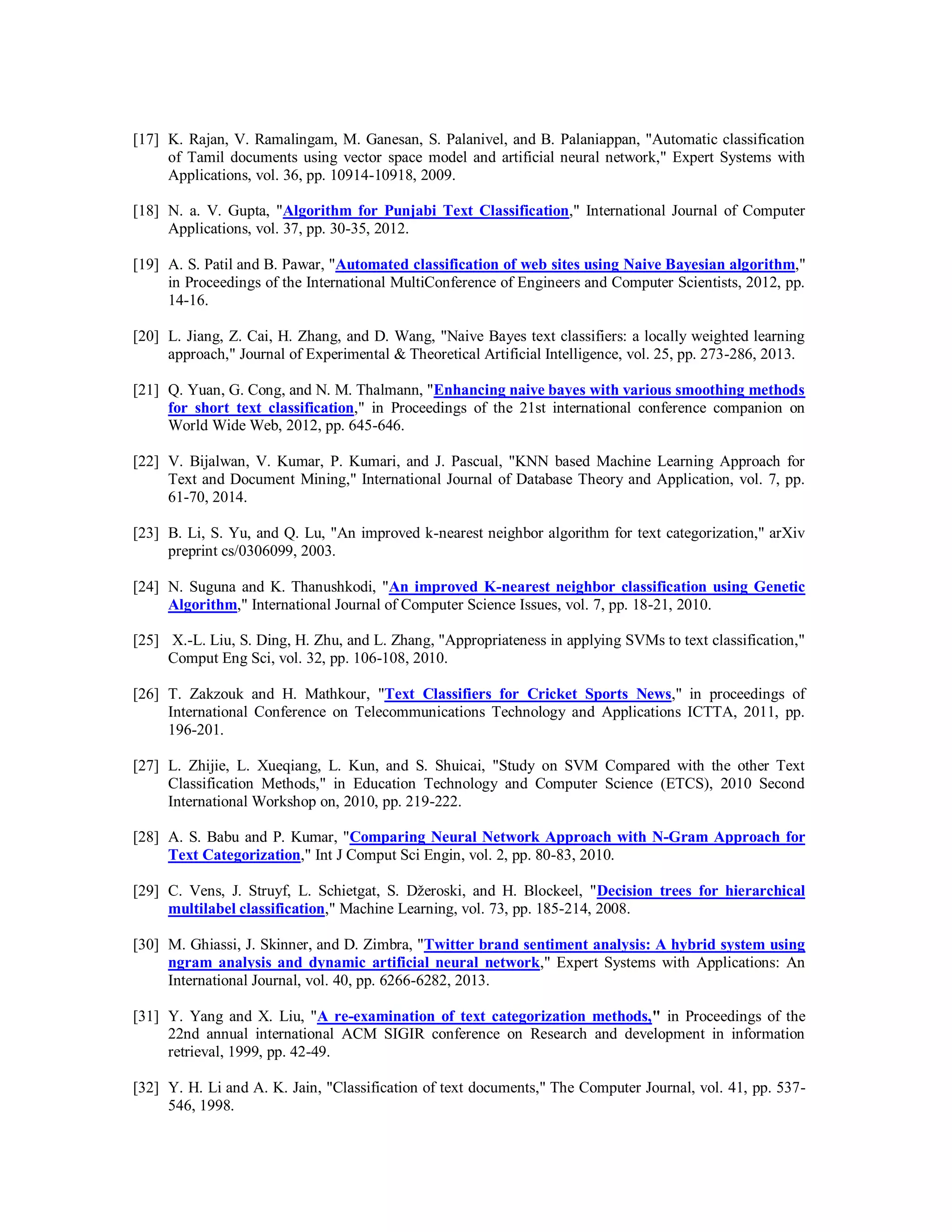 [17] K. Rajan, V. Ramalingam, M. Ganesan, S. Palanivel, and B. Palaniappan, "Automatic classification
of Tamil documents using vector space model and artificial neural network," Expert Systems with
Applications, vol. 36, pp. 10914-10918, 2009.
[18] N. a. V. Gupta, "Algorithm for Punjabi Text Classification," International Journal of Computer
Applications, vol. 37, pp. 30-35, 2012.
[19] A. S. Patil and B. Pawar, "Automated classification of web sites using Naive Bayesian algorithm,"
in Proceedings of the International MultiConference of Engineers and Computer Scientists, 2012, pp.
14-16.
[20] L. Jiang, Z. Cai, H. Zhang, and D. Wang, "Naive Bayes text classifiers: a locally weighted learning
approach," Journal of Experimental & Theoretical Artificial Intelligence, vol. 25, pp. 273-286, 2013.
[21] Q. Yuan, G. Cong, and N. M. Thalmann, "Enhancing naive bayes with various smoothing methods
for short text classification," in Proceedings of the 21st international conference companion on
World Wide Web, 2012, pp. 645-646.
[22] V. Bijalwan, V. Kumar, P. Kumari, and J. Pascual, "KNN based Machine Learning Approach for
Text and Document Mining," International Journal of Database Theory and Application, vol. 7, pp.
61-70, 2014.
[23] B. Li, S. Yu, and Q. Lu, "An improved k-nearest neighbor algorithm for text categorization," arXiv
preprint cs/0306099, 2003.
[24] N. Suguna and K. Thanushkodi, "An improved K-nearest neighbor classification using Genetic
Algorithm," International Journal of Computer Science Issues, vol. 7, pp. 18-21, 2010.
[25] X.-L. Liu, S. Ding, H. Zhu, and L. Zhang, "Appropriateness in applying SVMs to text classification,"
Comput Eng Sci, vol. 32, pp. 106-108, 2010.
[26] T. Zakzouk and H. Mathkour, "Text Classifiers for Cricket Sports News," in proceedings of
International Conference on Telecommunications Technology and Applications ICTTA, 2011, pp.
196-201.
[27] L. Zhijie, L. Xueqiang, L. Kun, and S. Shuicai, "Study on SVM Compared with the other Text
Classification Methods," in Education Technology and Computer Science (ETCS), 2010 Second
International Workshop on, 2010, pp. 219-222.
[28] A. S. Babu and P. Kumar, "Comparing Neural Network Approach with N-Gram Approach for
Text Categorization," Int J Comput Sci Engin, vol. 2, pp. 80-83, 2010.
[29] C. Vens, J. Struyf, L. Schietgat, S. Džeroski, and H. Blockeel, "Decision trees for hierarchical
multilabel classification," Machine Learning, vol. 73, pp. 185-214, 2008.
[30] M. Ghiassi, J. Skinner, and D. Zimbra, "Twitter brand sentiment analysis: A hybrid system using
ngram analysis and dynamic artificial neural network," Expert Systems with Applications: An
International Journal, vol. 40, pp. 6266-6282, 2013.
[31] Y. Yang and X. Liu, "A re-examination of text categorization methods," in Proceedings of the
22nd annual international ACM SIGIR conference on Research and development in information
retrieval, 1999, pp. 42-49.
[32] Y. H. Li and A. K. Jain, "Classification of text documents," The Computer Journal, vol. 41, pp. 537-
546, 1998.
 