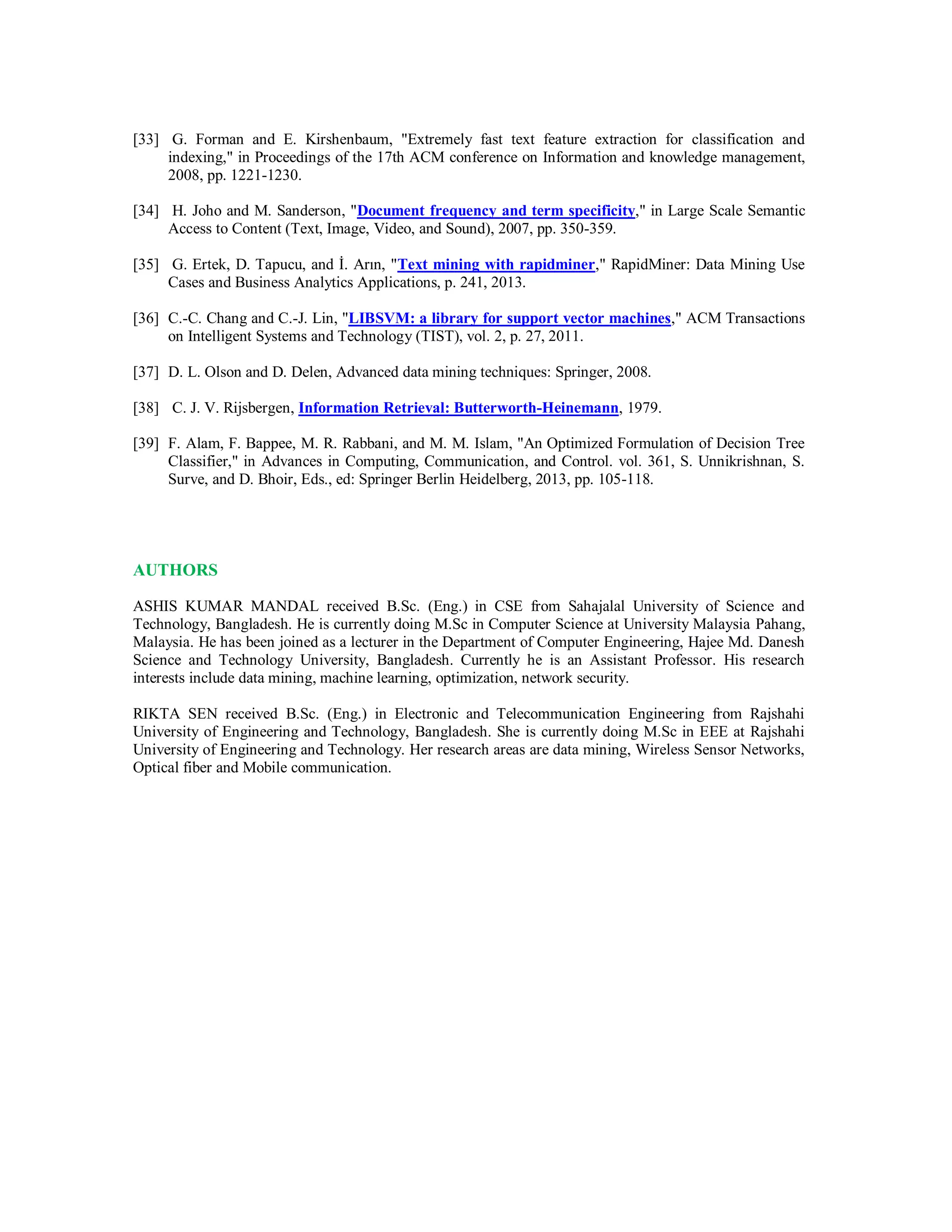 [33] G. Forman and E. Kirshenbaum, "Extremely fast text feature extraction for classification and
indexing," in Proceedings of the 17th ACM conference on Information and knowledge management,
2008, pp. 1221-1230.
[34] H. Joho and M. Sanderson, "Document frequency and term specificity," in Large Scale Semantic
Access to Content (Text, Image, Video, and Sound), 2007, pp. 350-359.
[35] G. Ertek, D. Tapucu, and İ. Arın, "Text mining with rapidminer," RapidMiner: Data Mining Use
Cases and Business Analytics Applications, p. 241, 2013.
[36] C.-C. Chang and C.-J. Lin, "LIBSVM: a library for support vector machines," ACM Transactions
on Intelligent Systems and Technology (TIST), vol. 2, p. 27, 2011.
[37] D. L. Olson and D. Delen, Advanced data mining techniques: Springer, 2008.
[38] C. J. V. Rijsbergen, Information Retrieval: Butterworth-Heinemann, 1979.
[39] F. Alam, F. Bappee, M. R. Rabbani, and M. M. Islam, "An Optimized Formulation of Decision Tree
Classifier," in Advances in Computing, Communication, and Control. vol. 361, S. Unnikrishnan, S.
Surve, and D. Bhoir, Eds., ed: Springer Berlin Heidelberg, 2013, pp. 105-118.
AUTHORS
ASHIS KUMAR MANDAL received B.Sc. (Eng.) in CSE from Sahajalal University of Science and
Technology, Bangladesh. He is currently doing M.Sc in Computer Science at University Malaysia Pahang,
Malaysia. He has been joined as a lecturer in the Department of Computer Engineering, Hajee Md. Danesh
Science and Technology University, Bangladesh. Currently he is an Assistant Professor. His research
interests include data mining, machine learning, optimization, network security.
RIKTA SEN received B.Sc. (Eng.) in Electronic and Telecommunication Engineering from Rajshahi
University of Engineering and Technology, Bangladesh. She is currently doing M.Sc in EEE at Rajshahi
University of Engineering and Technology. Her research areas are data mining, Wireless Sensor Networks,
Optical fiber and Mobile communication.
 