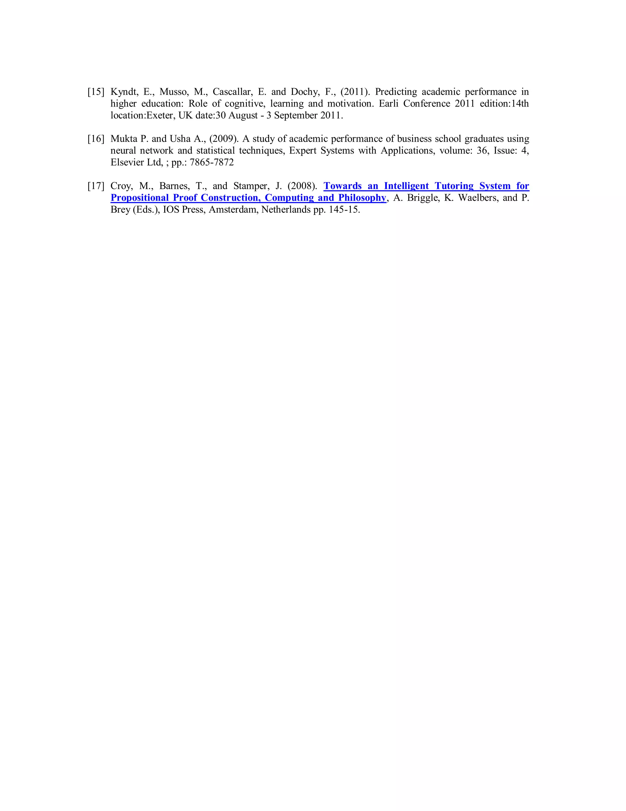 [15] Kyndt, E., Musso, M., Cascallar, E. and Dochy, F., (2011). Predicting academic performance in
higher education: Role of cognitive, learning and motivation. Earli Conference 2011 edition:14th
location:Exeter, UK date:30 August - 3 September 2011.
[16] Mukta P. and Usha A., (2009). A study of academic performance of business school graduates using
neural network and statistical techniques, Expert Systems with Applications, volume: 36, Issue: 4,
Elsevier Ltd, ; pp.: 7865-7872
[17] Croy, M., Barnes, T., and Stamper, J. (2008). Towards an Intelligent Tutoring System for
Propositional Proof Construction, Computing and Philosophy, A. Briggle, K. Waelbers, and P.
Brey (Eds.), IOS Press, Amsterdam, Netherlands pp. 145-15.
 
