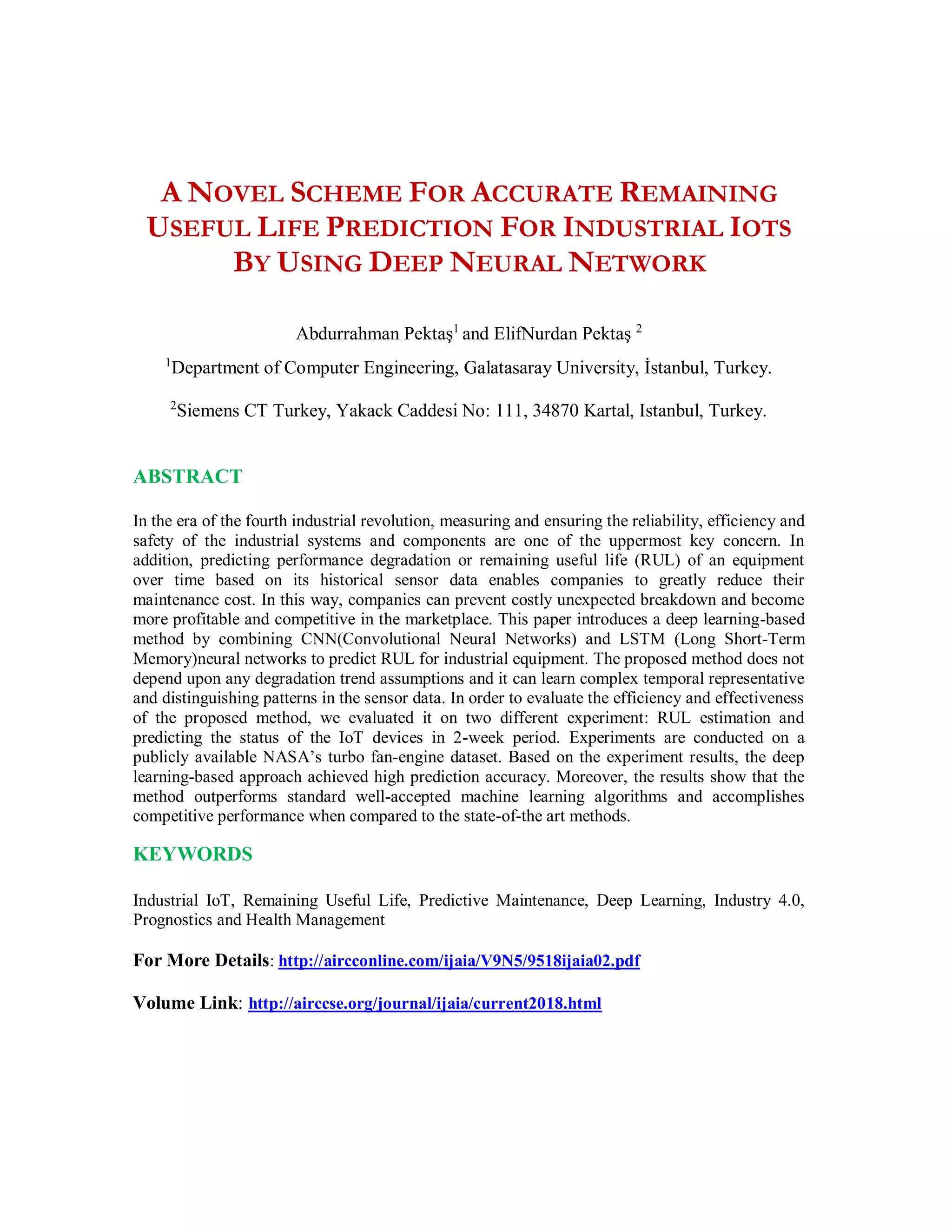 A NOVEL SCHEME FOR ACCURATE REMAINING
USEFUL LIFE PREDICTION FOR INDUSTRIAL IOTS
BY USING DEEP NEURAL NETWORK
Abdurrahman Pektaş1
and ElifNurdan Pektaş 2
1
Department of Computer Engineering, Galatasaray University, İstanbul, Turkey.
2
Siemens CT Turkey, Yakack Caddesi No: 111, 34870 Kartal, Istanbul, Turkey.
ABSTRACT
In the era of the fourth industrial revolution, measuring and ensuring the reliability, efficiency and
safety of the industrial systems and components are one of the uppermost key concern. In
addition, predicting performance degradation or remaining useful life (RUL) of an equipment
over time based on its historical sensor data enables companies to greatly reduce their
maintenance cost. In this way, companies can prevent costly unexpected breakdown and become
more profitable and competitive in the marketplace. This paper introduces a deep learning-based
method by combining CNN(Convolutional Neural Networks) and LSTM (Long Short-Term
Memory)neural networks to predict RUL for industrial equipment. The proposed method does not
depend upon any degradation trend assumptions and it can learn complex temporal representative
and distinguishing patterns in the sensor data. In order to evaluate the efficiency and effectiveness
of the proposed method, we evaluated it on two different experiment: RUL estimation and
predicting the status of the IoT devices in 2-week period. Experiments are conducted on a
publicly available NASA’s turbo fan-engine dataset. Based on the experiment results, the deep
learning-based approach achieved high prediction accuracy. Moreover, the results show that the
method outperforms standard well-accepted machine learning algorithms and accomplishes
competitive performance when compared to the state-of-the art methods.
KEYWORDS
Industrial IoT, Remaining Useful Life, Predictive Maintenance, Deep Learning, Industry 4.0,
Prognostics and Health Management
For More Details: http://aircconline.com/ijaia/V9N5/9518ijaia02.pdf
Volume Link: http://airccse.org/journal/ijaia/current2018.html
 