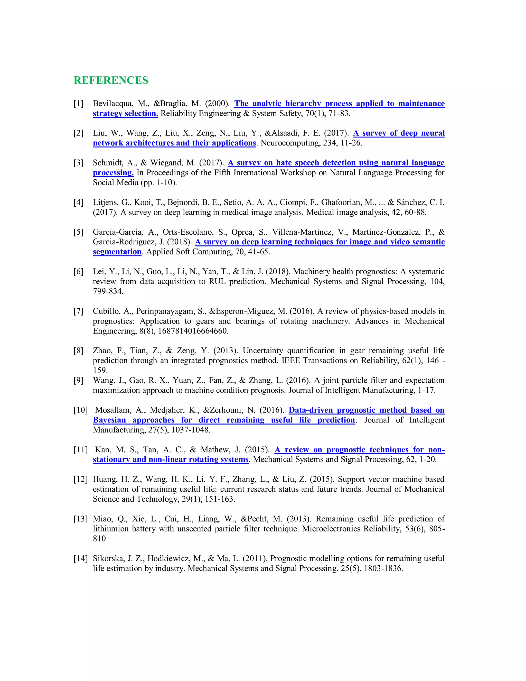 REFERENCES
[1] Bevilacqua, M., &Braglia, M. (2000). The analytic hierarchy process applied to maintenance
strategy selection. Reliability Engineering & System Safety, 70(1), 71-83.
[2] Liu, W., Wang, Z., Liu, X., Zeng, N., Liu, Y., &Alsaadi, F. E. (2017). A survey of deep neural
network architectures and their applications. Neurocomputing, 234, 11-26.
[3] Schmidt, A., & Wiegand, M. (2017). A survey on hate speech detection using natural language
processing. In Proceedings of the Fifth International Workshop on Natural Language Processing for
Social Media (pp. 1-10).
[4] Litjens, G., Kooi, T., Bejnordi, B. E., Setio, A. A. A., Ciompi, F., Ghafoorian, M., ... & Sánchez, C. I.
(2017). A survey on deep learning in medical image analysis. Medical image analysis, 42, 60-88.
[5] Garcia-Garcia, A., Orts-Escolano, S., Oprea, S., Villena-Martinez, V., Martinez-Gonzalez, P., &
Garcia-Rodriguez, J. (2018). A survey on deep learning techniques for image and video semantic
segmentation. Applied Soft Computing, 70, 41-65.
[6] Lei, Y., Li, N., Guo, L., Li, N., Yan, T., & Lin, J. (2018). Machinery health prognostics: A systematic
review from data acquisition to RUL prediction. Mechanical Systems and Signal Processing, 104,
799-834.
[7] Cubillo, A., Perinpanayagam, S., &Esperon-Miguez, M. (2016). A review of physics-based models in
prognostics: Application to gears and bearings of rotating machinery. Advances in Mechanical
Engineering, 8(8), 1687814016664660.
[8] Zhao, F., Tian, Z., & Zeng, Y. (2013). Uncertainty quantification in gear remaining useful life
prediction through an integrated prognostics method. IEEE Transactions on Reliability, 62(1), 146 -
159.
[9] Wang, J., Gao, R. X., Yuan, Z., Fan, Z., & Zhang, L. (2016). A joint particle filter and expectation
maximization approach to machine condition prognosis. Journal of Intelligent Manufacturing, 1-17.
[10] Mosallam, A., Medjaher, K., &Zerhouni, N. (2016). Data-driven prognostic method based on
Bayesian approaches for direct remaining useful life prediction. Journal of Intelligent
Manufacturing, 27(5), 1037-1048.
[11] Kan, M. S., Tan, A. C., & Mathew, J. (2015). A review on prognostic techniques for non-
stationary and non-linear rotating systems. Mechanical Systems and Signal Processing, 62, 1-20.
[12] Huang, H. Z., Wang, H. K., Li, Y. F., Zhang, L., & Liu, Z. (2015). Support vector machine based
estimation of remaining useful life: current research status and future trends. Journal of Mechanical
Science and Technology, 29(1), 151-163.
[13] Miao, Q., Xie, L., Cui, H., Liang, W., &Pecht, M. (2013). Remaining useful life prediction of
lithiumion battery with unscented particle filter technique. Microelectronics Reliability, 53(6), 805-
810
[14] Sikorska, J. Z., Hodkiewicz, M., & Ma, L. (2011). Prognostic modelling options for remaining useful
life estimation by industry. Mechanical Systems and Signal Processing, 25(5), 1803-1836.
 