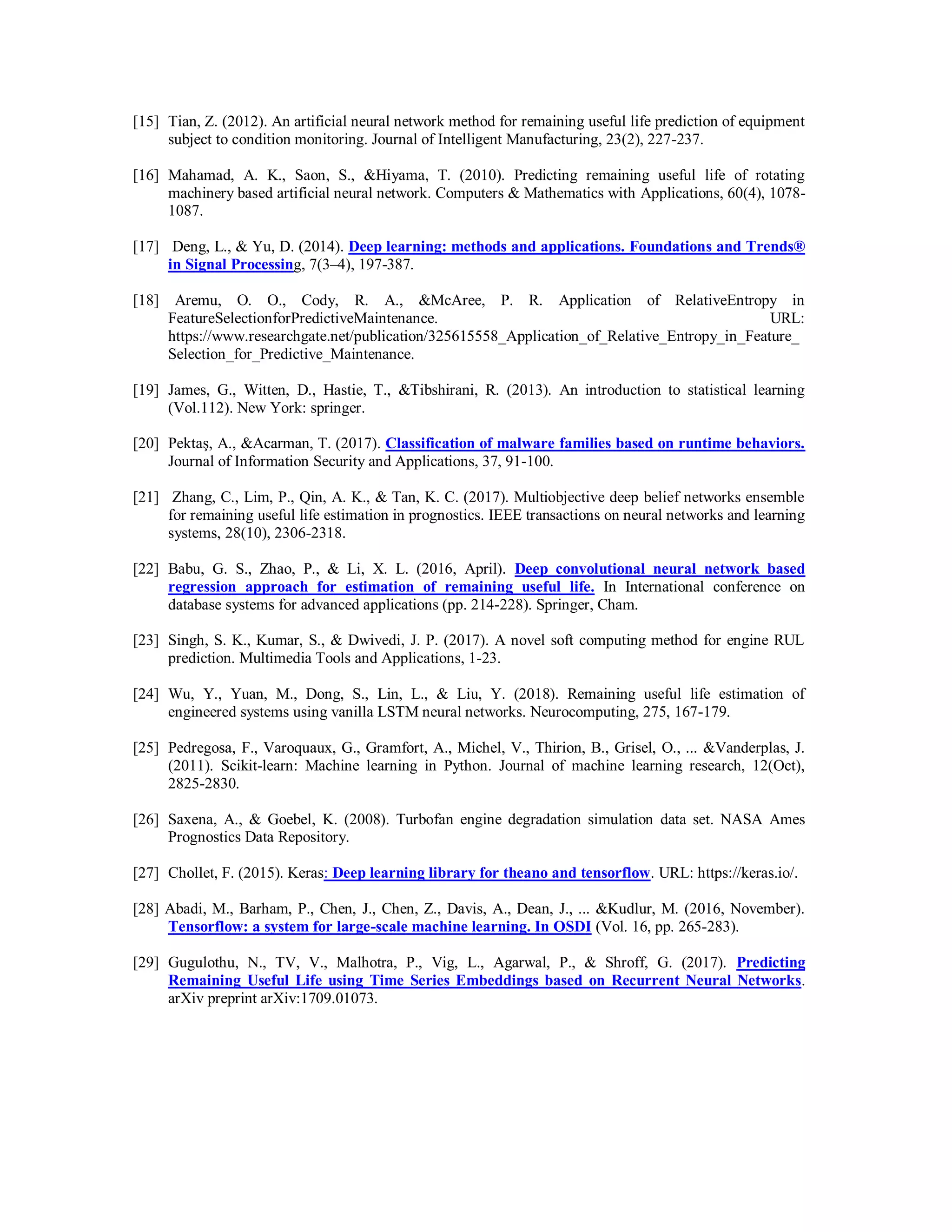 [15] Tian, Z. (2012). An artificial neural network method for remaining useful life prediction of equipment
subject to condition monitoring. Journal of Intelligent Manufacturing, 23(2), 227-237.
[16] Mahamad, A. K., Saon, S., &Hiyama, T. (2010). Predicting remaining useful life of rotating
machinery based artificial neural network. Computers & Mathematics with Applications, 60(4), 1078-
1087.
[17] Deng, L., & Yu, D. (2014). Deep learning: methods and applications. Foundations and Trends®
in Signal Processing, 7(3–4), 197-387.
[18] Aremu, O. O., Cody, R. A., &McAree, P. R. Application of RelativeEntropy in
FeatureSelectionforPredictiveMaintenance. URL:
https://www.researchgate.net/publication/325615558_Application_of_Relative_Entropy_in_Feature_
Selection_for_Predictive_Maintenance.
[19] James, G., Witten, D., Hastie, T., &Tibshirani, R. (2013). An introduction to statistical learning
(Vol.112). New York: springer.
[20] Pektaş, A., &Acarman, T. (2017). Classification of malware families based on runtime behaviors.
Journal of Information Security and Applications, 37, 91-100.
[21] Zhang, C., Lim, P., Qin, A. K., & Tan, K. C. (2017). Multiobjective deep belief networks ensemble
for remaining useful life estimation in prognostics. IEEE transactions on neural networks and learning
systems, 28(10), 2306-2318.
[22] Babu, G. S., Zhao, P., & Li, X. L. (2016, April). Deep convolutional neural network based
regression approach for estimation of remaining useful life. In International conference on
database systems for advanced applications (pp. 214-228). Springer, Cham.
[23] Singh, S. K., Kumar, S., & Dwivedi, J. P. (2017). A novel soft computing method for engine RUL
prediction. Multimedia Tools and Applications, 1-23.
[24] Wu, Y., Yuan, M., Dong, S., Lin, L., & Liu, Y. (2018). Remaining useful life estimation of
engineered systems using vanilla LSTM neural networks. Neurocomputing, 275, 167-179.
[25] Pedregosa, F., Varoquaux, G., Gramfort, A., Michel, V., Thirion, B., Grisel, O., ... &Vanderplas, J.
(2011). Scikit-learn: Machine learning in Python. Journal of machine learning research, 12(Oct),
2825-2830.
[26] Saxena, A., & Goebel, K. (2008). Turbofan engine degradation simulation data set. NASA Ames
Prognostics Data Repository.
[27] Chollet, F. (2015). Keras: Deep learning library for theano and tensorflow. URL: https://keras.io/.
[28] Abadi, M., Barham, P., Chen, J., Chen, Z., Davis, A., Dean, J., ... &Kudlur, M. (2016, November).
Tensorflow: a system for large-scale machine learning. In OSDI (Vol. 16, pp. 265-283).
[29] Gugulothu, N., TV, V., Malhotra, P., Vig, L., Agarwal, P., & Shroff, G. (2017). Predicting
Remaining Useful Life using Time Series Embeddings based on Recurrent Neural Networks.
arXiv preprint arXiv:1709.01073.
 