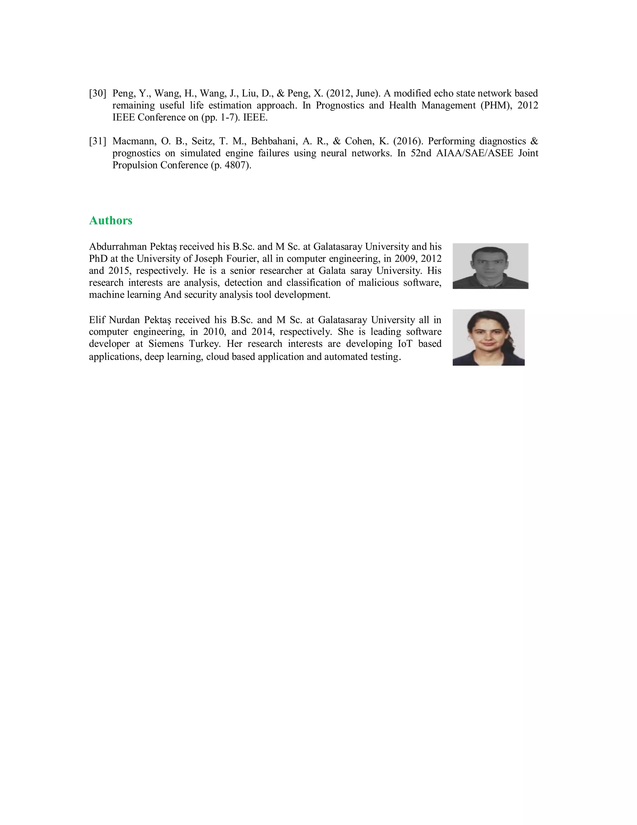 [30] Peng, Y., Wang, H., Wang, J., Liu, D., & Peng, X. (2012, June). A modified echo state network based
remaining useful life estimation approach. In Prognostics and Health Management (PHM), 2012
IEEE Conference on (pp. 1-7). IEEE.
[31] Macmann, O. B., Seitz, T. M., Behbahani, A. R., & Cohen, K. (2016). Performing diagnostics &
prognostics on simulated engine failures using neural networks. In 52nd AIAA/SAE/ASEE Joint
Propulsion Conference (p. 4807).
Authors
Abdurrahman Pektaş received his B.Sc. and M Sc. at Galatasaray University and his
PhD at the University of Joseph Fourier, all in computer engineering, in 2009, 2012
and 2015, respectively. He is a senior researcher at Galata saray University. His
research interests are analysis, detection and classification of malicious software,
machine learning And security analysis tool development.
Elif Nurdan Pektaş received his B.Sc. and M Sc. at Galatasaray University all in
computer engineering, in 2010, and 2014, respectively. She is leading software
developer at Siemens Turkey. Her research interests are developing IoT based
applications, deep learning, cloud based application and automated testing.
 