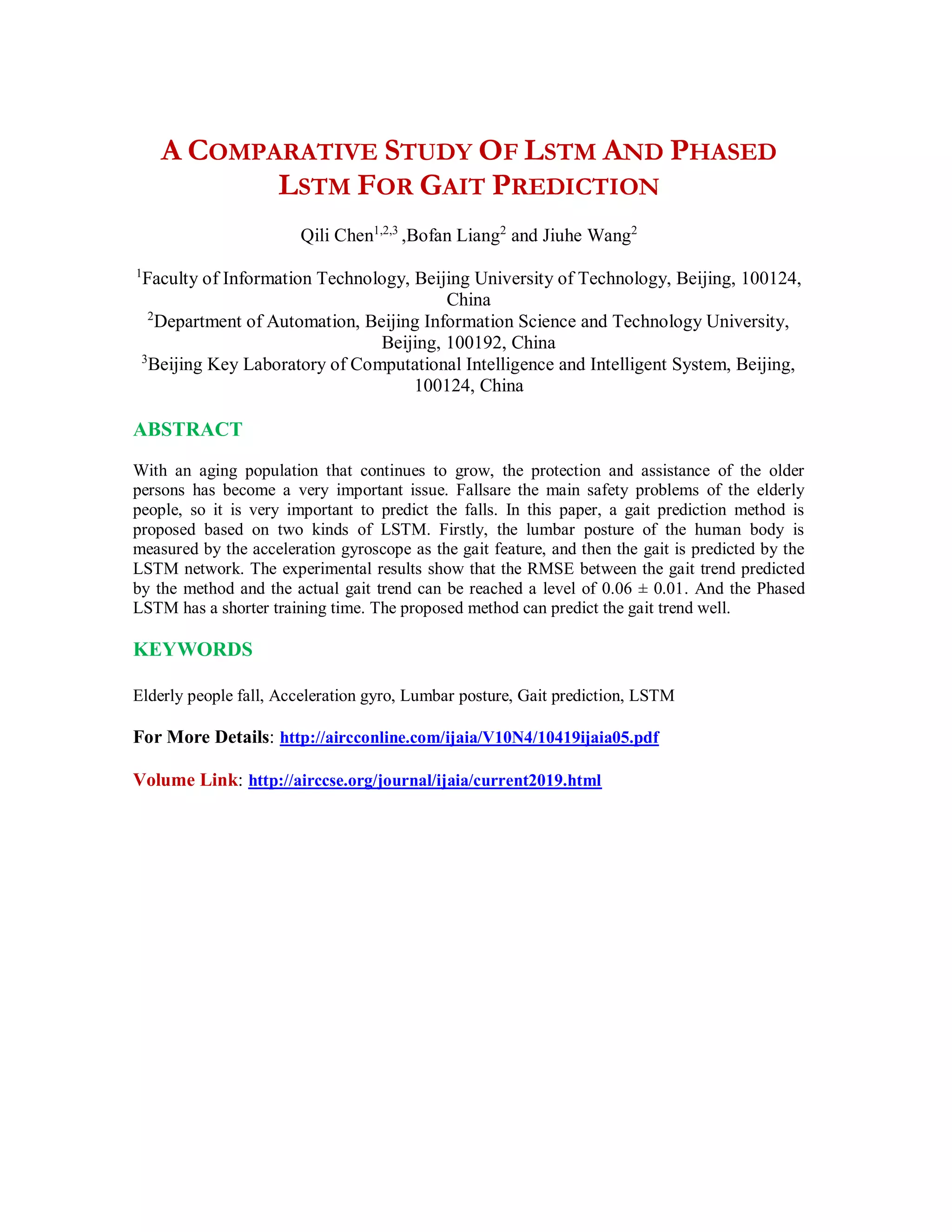 A COMPARATIVE STUDY OF LSTM AND PHASED
LSTM FOR GAIT PREDICTION
Qili Chen1,2,3
,Bofan Liang2
and Jiuhe Wang2
1
Faculty of Information Technology, Beijing University of Technology, Beijing, 100124,
China
2
Department of Automation, Beijing Information Science and Technology University,
Beijing, 100192, China
3
Beijing Key Laboratory of Computational Intelligence and Intelligent System, Beijing,
100124, China
ABSTRACT
With an aging population that continues to grow, the protection and assistance of the older
persons has become a very important issue. Fallsare the main safety problems of the elderly
people, so it is very important to predict the falls. In this paper, a gait prediction method is
proposed based on two kinds of LSTM. Firstly, the lumbar posture of the human body is
measured by the acceleration gyroscope as the gait feature, and then the gait is predicted by the
LSTM network. The experimental results show that the RMSE between the gait trend predicted
by the method and the actual gait trend can be reached a level of 0.06 ± 0.01. And the Phased
LSTM has a shorter training time. The proposed method can predict the gait trend well.
KEYWORDS
Elderly people fall, Acceleration gyro, Lumbar posture, Gait prediction, LSTM
For More Details: http://aircconline.com/ijaia/V10N4/10419ijaia05.pdf
Volume Link: http://airccse.org/journal/ijaia/current2019.html
 