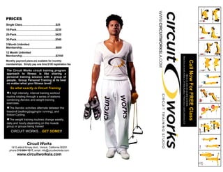 WWW.CIRCUITWORKSLA.COM
PRICES
Single Class……………………………….$25
10-Pack…………………………………….$230
20-Pack…………………………………….$420
30-Pack…………………………………….$540
3 Month Unlimited
Membership……………………………….$600
12 Month Unlimited
Membership……………………………….$2160




                                                                                  Must live or work within a 20 Mile Radius • Must have valid California I.D.
Monthly payment plans are available for monthly




                                                                                                                                                                Call Now For FREE Class
memberships. Simply pay one time $100 registration fee

The Circuit Works circuit training program
approach to fitness is like sharing a




                                                                                                     FREE CLASS QUALIFICATIONS:
personal training session with a group of
people. Group Personal Training at its best
no matter what your fitness level!
   So what exactly is Circuit Training?
●A high intensity, interval training workout
routine rotating through a series of stations
combining Aerobic and weight training
exercises.
●The Aerobic activities alternate between the
treadmill (walking/jogging/or running), and
Indoor Cycling.
●The weight training routines change weekly,
daily and hourly depending on the muscle
group or groups being trained
    CIRCUIT WORKS…GET SOME!!


                 Circuit Works
   1410 abbot Kinney blvd., Venice, California 90291
  phone 310-664-1017, email: info@circuitworksla.com
         www.circuitworksla.com
 