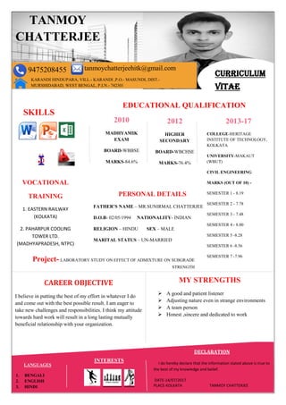 CURRICULUM
VITAE
TANMOY
CHATTERJEE
9475208455 tanmoychatterjeehitk@gmail.com
KARANDI HINDUPARA, VILL.- KARANDI ,P.O.- MASUNDI, DIST.-
MURSHIDABAD, WEST BENGAL, P.I.N.- 742301
SKILLS
EDUCATIONAL QUALIFICATION
2010
MADHYAMIK
EXAM
BOARD-WBBSE
MARKS-84.6%
2012
HIGHER
SECONDARY
BOARD-WBCHSE
MARKS-76.4%
2013-17
COLLEGE-HERITAGE
INSTITUTE OF TECHNOLOGY,
KOLKATA
UNIVERSITY-MAKAUT
(WBUT)
CIVIL ENGINEERING
MARKS (OUT OF 10) -
SEMESTER 1 - 8.19
SEMESTER 2 - 7.78
SEMESTER 3 - 7.48
SEMESTER 4 - 8.00
SEMESTER 5 -8.28
SEMESTER 6 -8.56
SEMESTER 7 -7.96
VOCATIONAL
TRAINING
1. EASTERN RAILWAY
(KOLKATA)
2. PAHARPUR COOLING
TOWER LTD.
(MADHYAPRADESH, NTPC)
PERSONAL DETAILS
FATHER’S NAME – MR.SUNIRMAL CHATTERJEE
D.O.B- 02/05/1994 NATIONALITY- INDIAN
RELIGION – HINDU SEX – MALE
MARITAL STATUS – UN-MARRIED
CAREER OBJECTIVE
I believe in putting the best of my effort in whatever I do
and come out with the best possible result. I am eager to
take new challenges and responsibilities. I think my attitude
towards hard work will result in a long lasting mutually
beneficial relationship with your organization.
MY STRENGTHS
 A good and patient listener
 Adjusting nature even in strange environments
 A team person
 Honest ,sincere and dedicated to work
LANGUAGES
1. BENGALI
2. ENGLISH
3. HINDI
INTERESTS
Project- LABORATORY STUDY ON EFFECT OF ADMIXTURE ON SUBGRADE
STRENGTH
DECLARATION
I do hereby declare that the information stated above is true to
the best of my knowledge and belief.
DATE-14/07/2017
PLACE-KOLKATA TANMOY CHATTERJEE
 