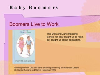 Baby Boomers Boomers Live to Work The Dick and Jane Reading Series not only taught us to read, but taught us about socializing. Growing Up With Dick and Jane: Learning and Living the American Dream By Carole Kismaric and Marvin Heiferman 1996 