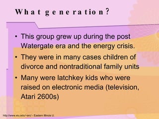 What generation? This group grew up during the post Watergate era and the energy crisis.  They were in many cases children of divorce and nontraditional family units Many were latchkey kids who were raised on electronic media (television, Atari 2600s)  http://www.eiu.edu/~arc/ - Eastern Illinois U. 
