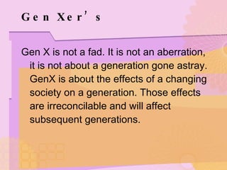 Gen Xer’s Gen X is not a fad. It is not an aberration, it is not about a generation gone astray. GenX is about the effects of a changing society on a generation. Those effects are irreconcilable and will affect subsequent generations.  