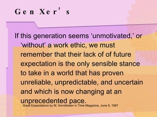 Gen Xer’s If this generation seems ‘unmotivated,’ or ‘without’ a work ethic, we must remember that their lack of of future expectation is the only sensible stance to take in a world that has proven unreliable, unpredictable, and uncertain and which is now changing at an unprecedented pace. Great Expectations by M. Hornblower in Time Magazine, June 9, 1997 