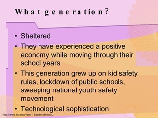 What generation? Sheltered They have experienced a positive economy while moving through their school years This generation grew up on kid safety rules, lockdown of public schools, sweeping national youth safety movement Technological sophistication http://www.eiu.edu/~arc/ - Eastern Illinois U. 