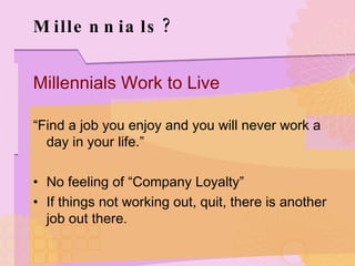Millennials? Millennials Work to Live “ Find a job you enjoy and you will never work a day in your life.” No feeling of “Company Loyalty” If things not working out, quit, there is another job out there. 