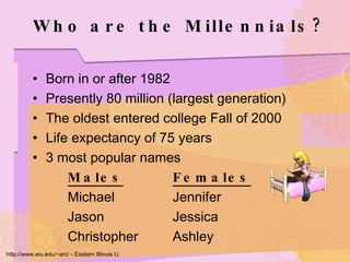 Who are the Millennials? Born in or after 1982 Presently 80 million (largest generation) The oldest entered college Fall of 2000 Life expectancy of 75 years 3 most popular names Males Females Michael Jennifer Jason Jessica Christopher Ashley http://www.eiu.edu/~arc/ - Eastern Illinois U. 