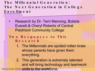 The Millennial Generation: The Next Generation in College Enrollment Research by Dr. Terri Manning, Bobbie Everett & Cheryl Roberts of Central Piedmont Community College Two Responses to This Research The Millennials are spoiled rotten brats whose parents have given them everything. This generation is extremely talented and will bring technology and teamwork skills to the workforce. Manning, Everett, & Roberts. Central Piedmont Community College. 