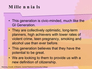 Millennials This generation is civic-minded, much like the GI Generation.  They are collectively optimistic, long-term planners, high achievers with lower rates of violent crime, teen pregnancy, smoking and alcohol use than ever before. This generation believes that they have the potential to be great.  We are looking to them to provide us with a new definition of citizenship.  Manning, Everett, & Roberts. Central Piedmont Community College. 