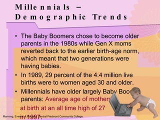 Millennials – Demographic Trends The Baby Boomers chose to become older parents in the 1980s while Gen X moms reverted back to the earlier birth-age norm, which meant that two generations were having babies. In 1989, 29 percent of the 4.4 million live births were to women aged 30 and older. Millennials have older largely Baby Boomer parents:  Average age of mothers  at birth at an all time high of 27  in 1997 . Manning, Everett, & Roberts. Central Piedmont Community College. 